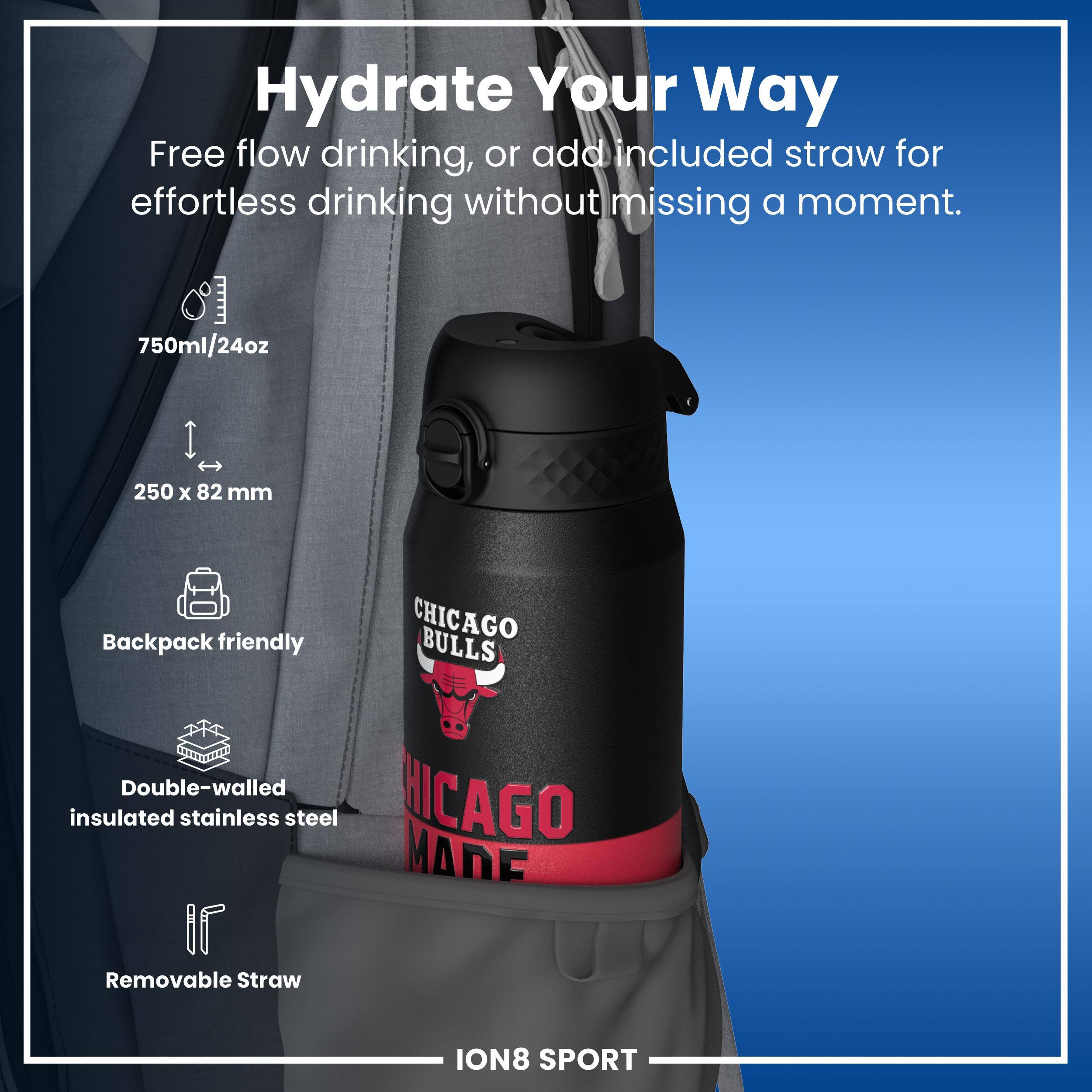 Hydrate Your Way

Free flow drinking, or add included straw for effortless drinking without missing a moment.

750ml/24oz
250 x 82 mm
Backpack friendly
Double-walled insulated stainless steel
Removable Straw

CHICAGO BULLS
CHICAGO MADE

ION8 SPORT