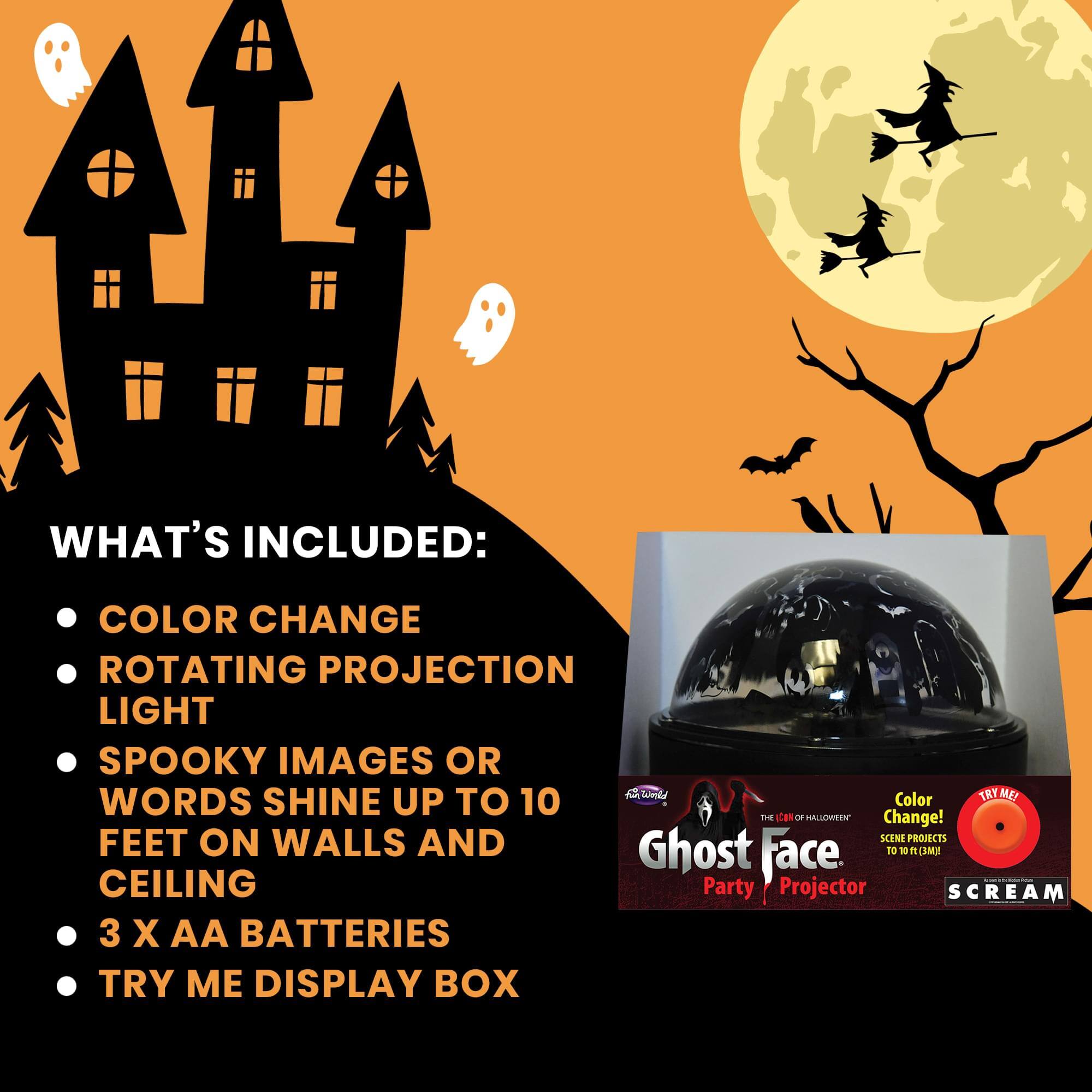 WHAT'S INCLUDED:
- COLOR CHANGE
- ROTATING PROJECTION LIGHT
- SPOOKY IMAGES OR WORDS SHINE UP TO 10 FEET ON WALLS AND CEILING
- 3 X AA BATTERIES
- TRY ME DISPLAY BOX

Ghost Face Party Projector

Color Change!  
SCENE PROJECTS UP TO 10 FT (3M)