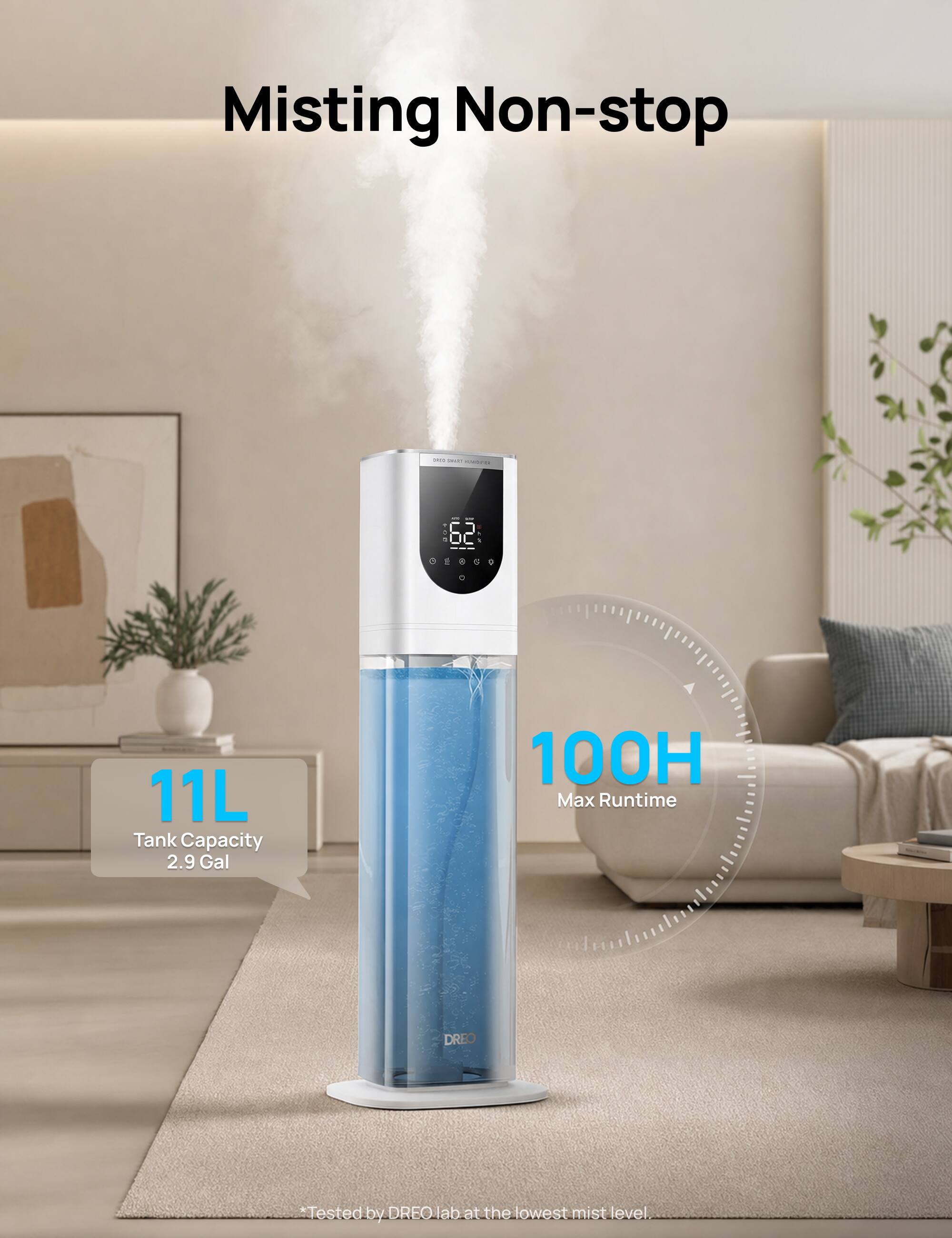 Misting Non-stop

GOAD and MARISPAR

CON 62 ..... 0

11L Tank Capacity 2.9 Gal

100H Max Runtime

DREO

*Tested by DREO lab at the lowest mist level.