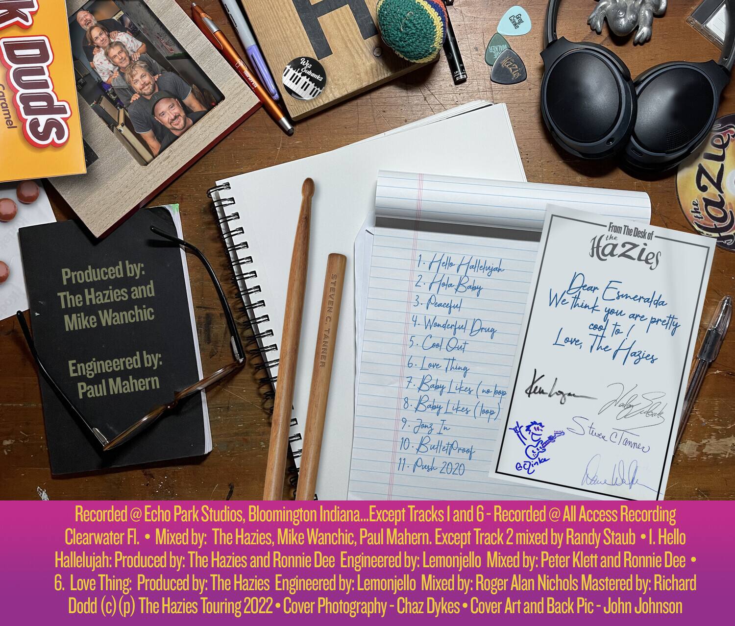 **Caramel Duds**

Produced by: The Hazies and Mike Wanchic  
Engineered by: Paul Mahern  

1. Hello Hallelujah  
2. Halo Baby  
3. Peaceful  
4. Wonderfuel Druy  
5. Cool Out  
6. Love Thing  
7. Baby Liker  
8. Baby Likes (no/ep)  
9. Jonz L  
10. Bulletproof  
11. Push 2020  

From The Desk of The Hazies  
Dear Esmeralda,  
We think you are pretty  
Love, The Hazies  
Steven Hza  
Clanner  

Recorded @ Echo Park Studios, Bloomington Indiana... Except Tracks 1 and 6 Recorded @ All Access Recording Clearwater Fl. Mixed by: The Hazies, Mike Wanchic, Paul Mahern. Except Track 2 mixed by Randy Staub I. Hello Hallelujah: Produced by: The Hazies and Ronnie Dee Engineered by: Lemonjello Mixed by: Peter Klett and Ronnie Dee 6. Love Thing: Produced by: The Hazies Engineered by: Lemonjello Mixed by: Roger Alan Nichols Mastered by: Richard Dodd (c)(p)