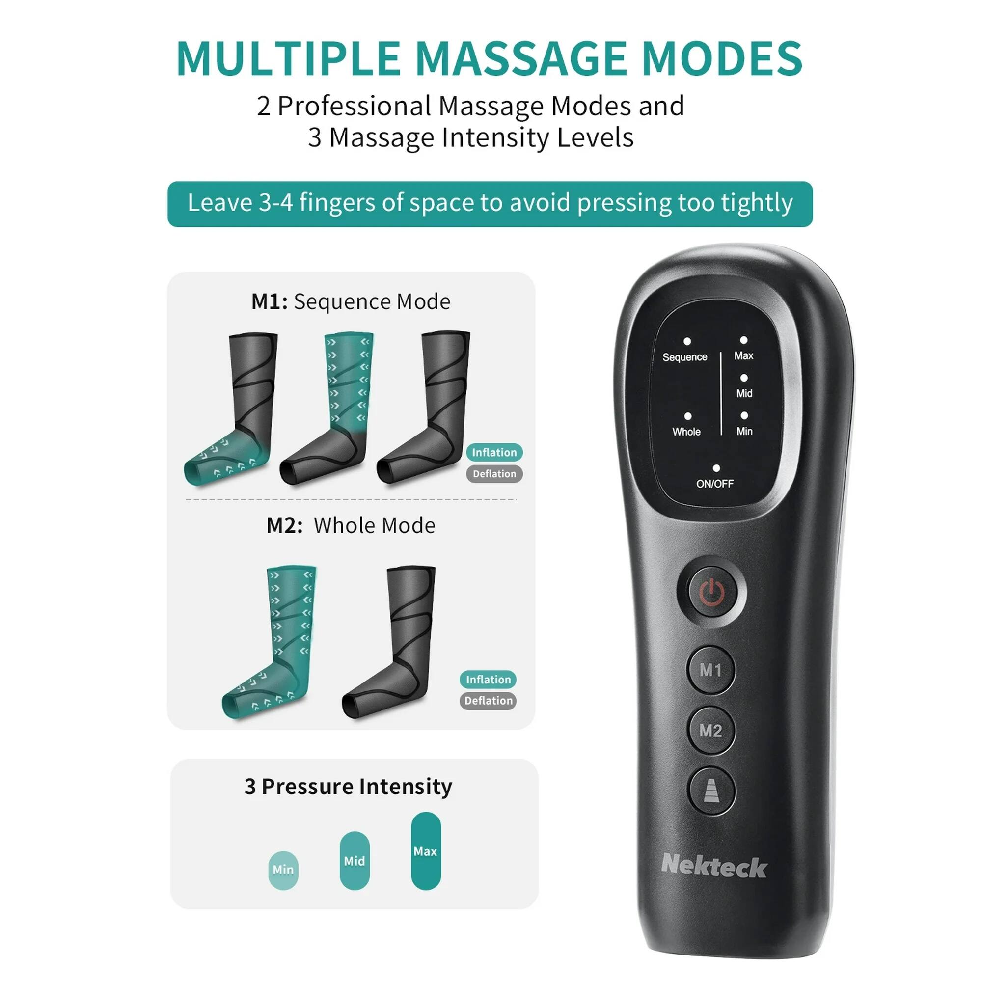 MULTIPLE MASSAGE MODES

2 Professional Massage Modes and 3 Massage Intensity Levels

Leave 3-4 fingers of space to avoid pressing too tightly

M1: Sequence Mode
- Sequence
- Max
- Mid
- Whole
- Min
- Inflation
- Deflation
- ON/OFF

M2: Whole Mode
- Inflation
- Deflation

3 Pressure Intensity
- Min
- Mid
- Max

Nekteck