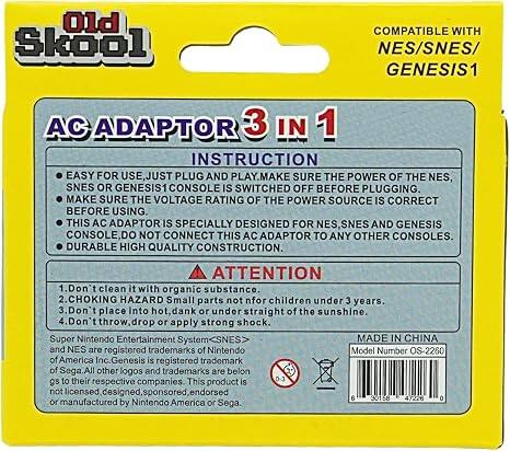 Old Skool  
COMPATIBLE WITH NES/SNES/GENESIS1  

AC ADAPTOR 3 IN 1  
INSTRUCTION  
EASY FOR USE, JUST PLUG AND PLAY.  
MAKE SURE THE POWER OF THE NES, SNES OR GENESIS1 CONSOLE IS SWITCHED OFF BEFORE PLUGGING.  
MAKE SURE THE VOLTAGE RATING OF THE POWER SOURCE IS CORRECT BEFORE USING.  
THIS AC ADAPTOR IS SPECIALLY DESIGNED FOR NES, SNES AND GENESIS CONSOLE, DO NOT CONNECT THIS AC ADAPTOR TO ANY OTHER CONSOLES.  
DURABLE HIGH QUALITY CONSTRUCTION.  

ATTENTION  
1. Don't clean it with organic substance.  
2. CHOKING HAZARD Small parts not for children under 3 years.  
3. Don't place into hot, dank or under straight of the sunshine.  
4. Don't throw, drop or apply strong shock.  

Super Nintendo Entertainment System and NES are registered trademarks of Nintendo America Inc. Genesis is registered trademark of Sega. All other logos and trademarks are belongs to their respective companies. This product is not licensed, designed, sponsored or manufactured by Nintendo America or Sega.  

MADE IN CHINA  
