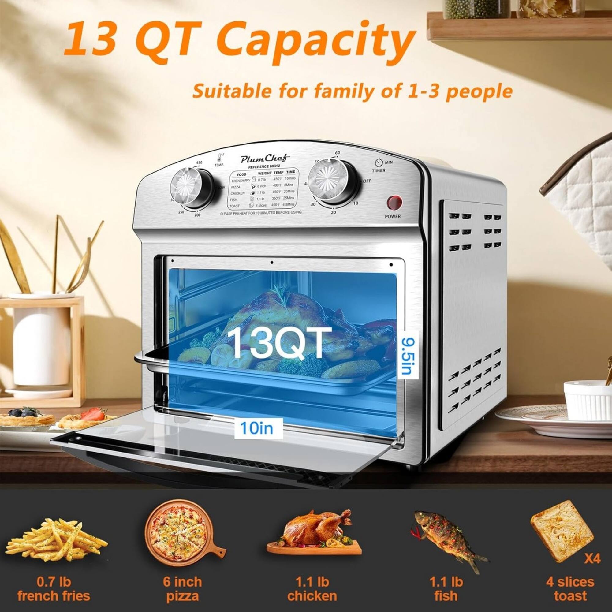13 QT Capacity  
Suitable for family of 1-3 people  

13QT  
9.5in x 10in x 4in  

0.7 lb french fries  
6 inch pizza  
1.1 lb chicken  
1.1 lb fish  
4 slices toast