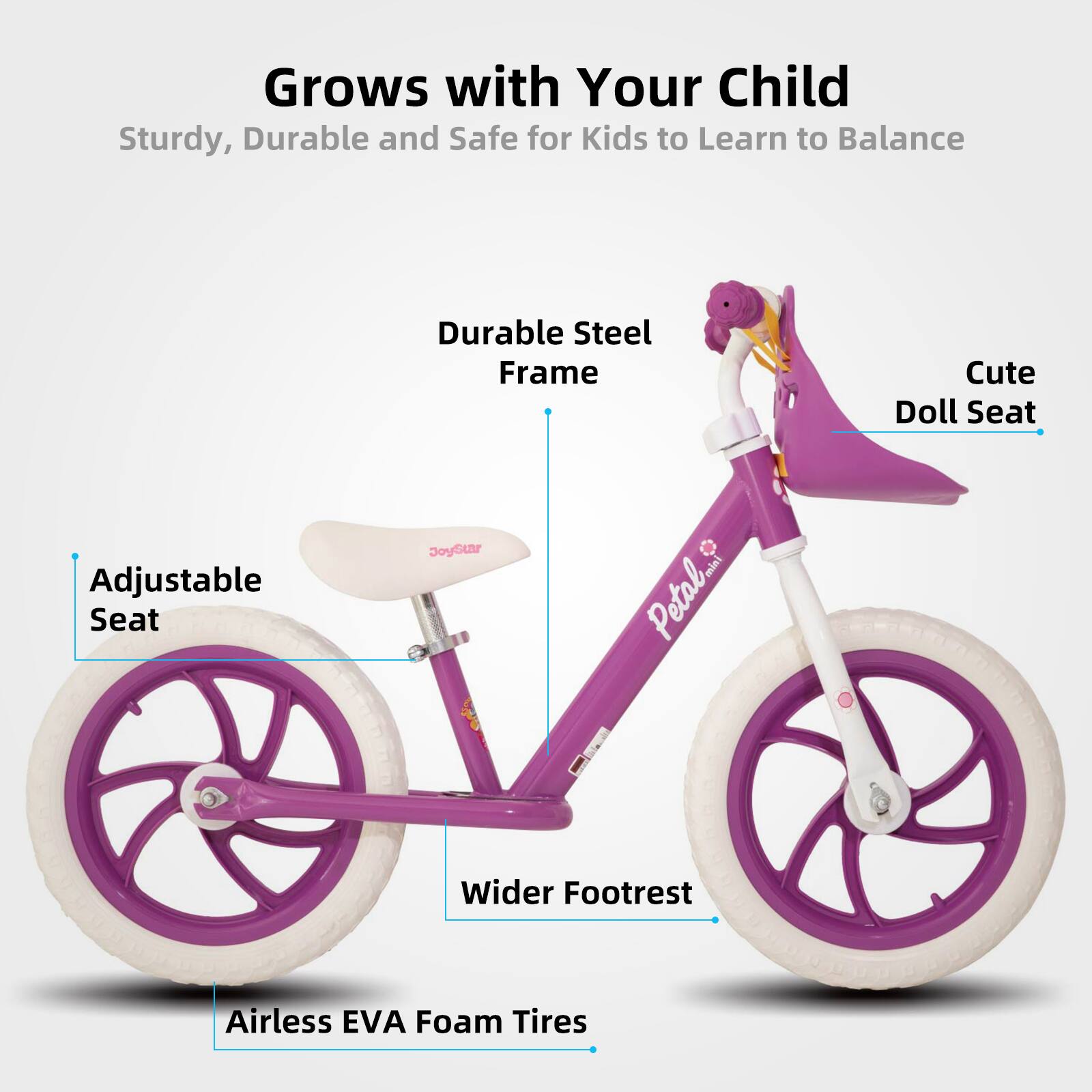 Grows with Your Child  
Sturdy, Durable and Safe for Kids to Learn to Balance  

- Durable Steel Frame  
- Adjustable Seat  
- Cute Doll Seat  
- Wider Footrest  
- Airless EVA Foam Tires