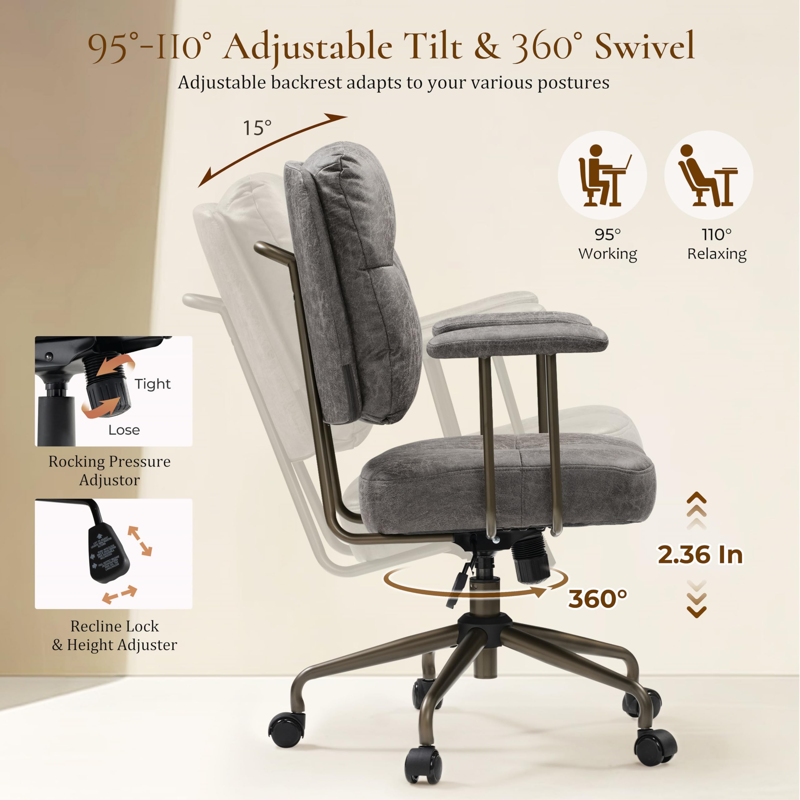95-110° Adjustable Tilt & 360° Swivel
Adjustable backrest adapts to your various postures
15°
95° Working
110° Relaxing
Tight
Lose
Rocking Pressure Adjustor
2.36 In
Recline Lock & Height Adjuster
360°