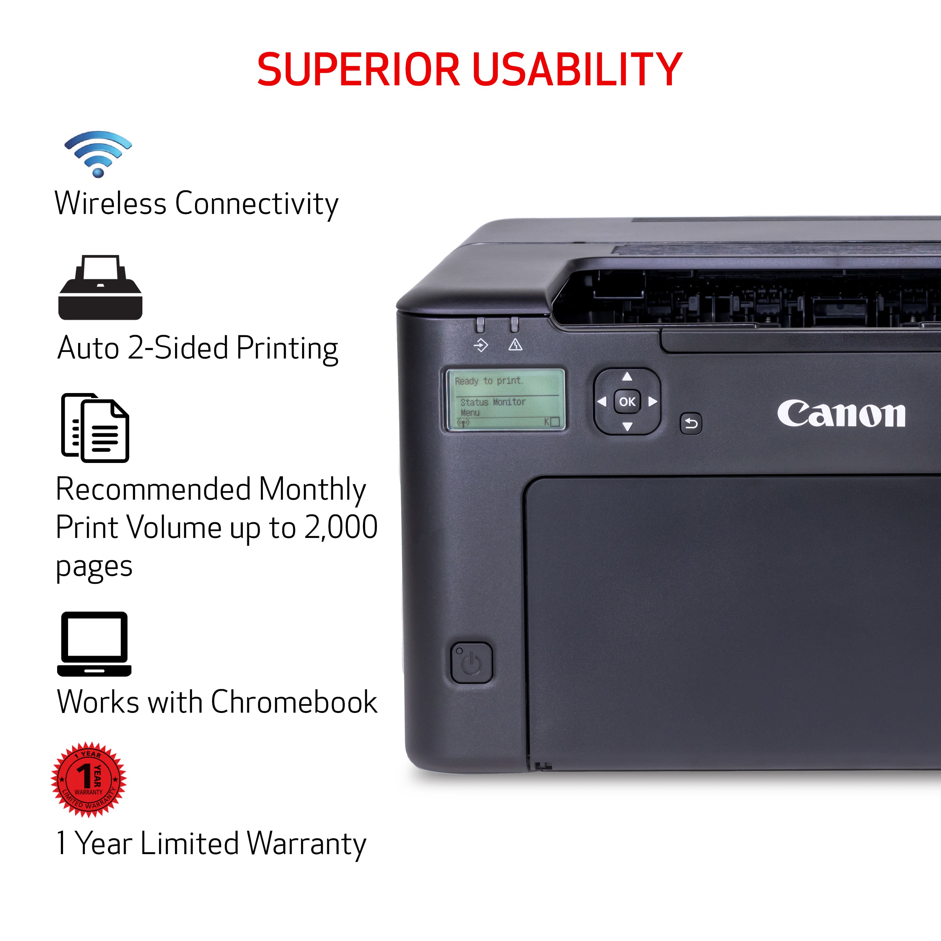 Superior Usability: Wireless Connectivity, Auto 2-Sided Printing, Ready to Print Status Monitor, OK to Print, Canon Recommended Monthly Print Volume up to 2,000 pages, Works with Chromebook. 1 Year Limited Warranty.