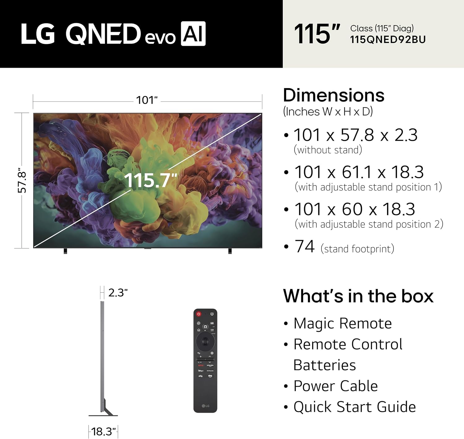 LG QNED evo AI Class (115" Diag)  
115QNED92BU  

Dimensions (Inches W x H x D)  
- 101 x 57.8 x 2.3 (without stand)  
- 101 x 61.1 x 18.3 (with adjustable stand position 1)  
- 101 x 60 x 18.3 (with adjustable stand position 2)  
- 74 (stand footprint)  

What's in the box  
- Magic Remote  
- Remote Control  
- Batteries  
- Power Cable  
- Quick Start Guide