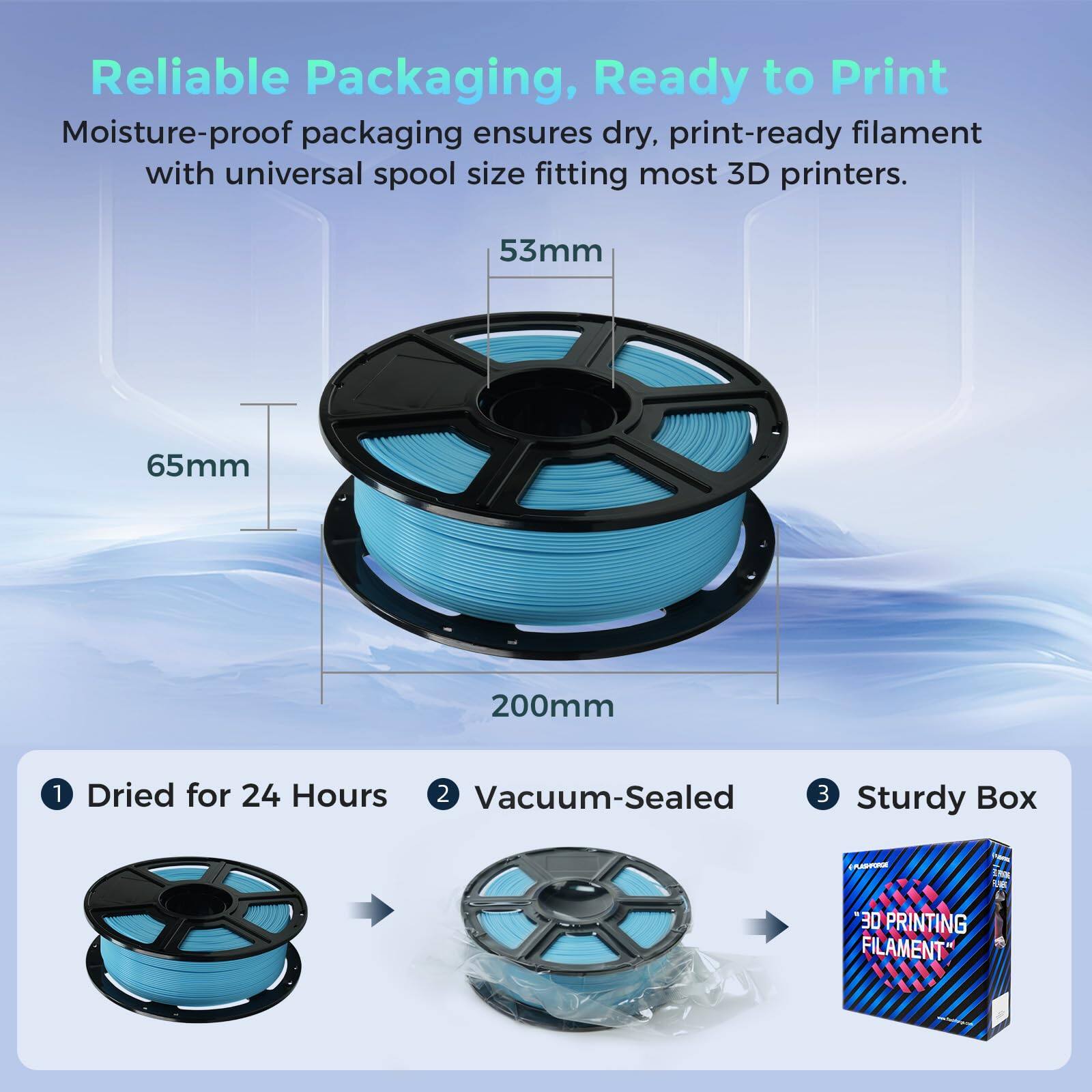 Reliable Packaging, Ready to Print

Moisture-proof packaging ensures dry, print-ready filament with universal spool size fitting most 3D printers.

53mm
65mm
200mm

1. Dried for 24 Hours
2. Vacuum-Sealed
3. Sturdy Box

3D PRINTING FILAMENT