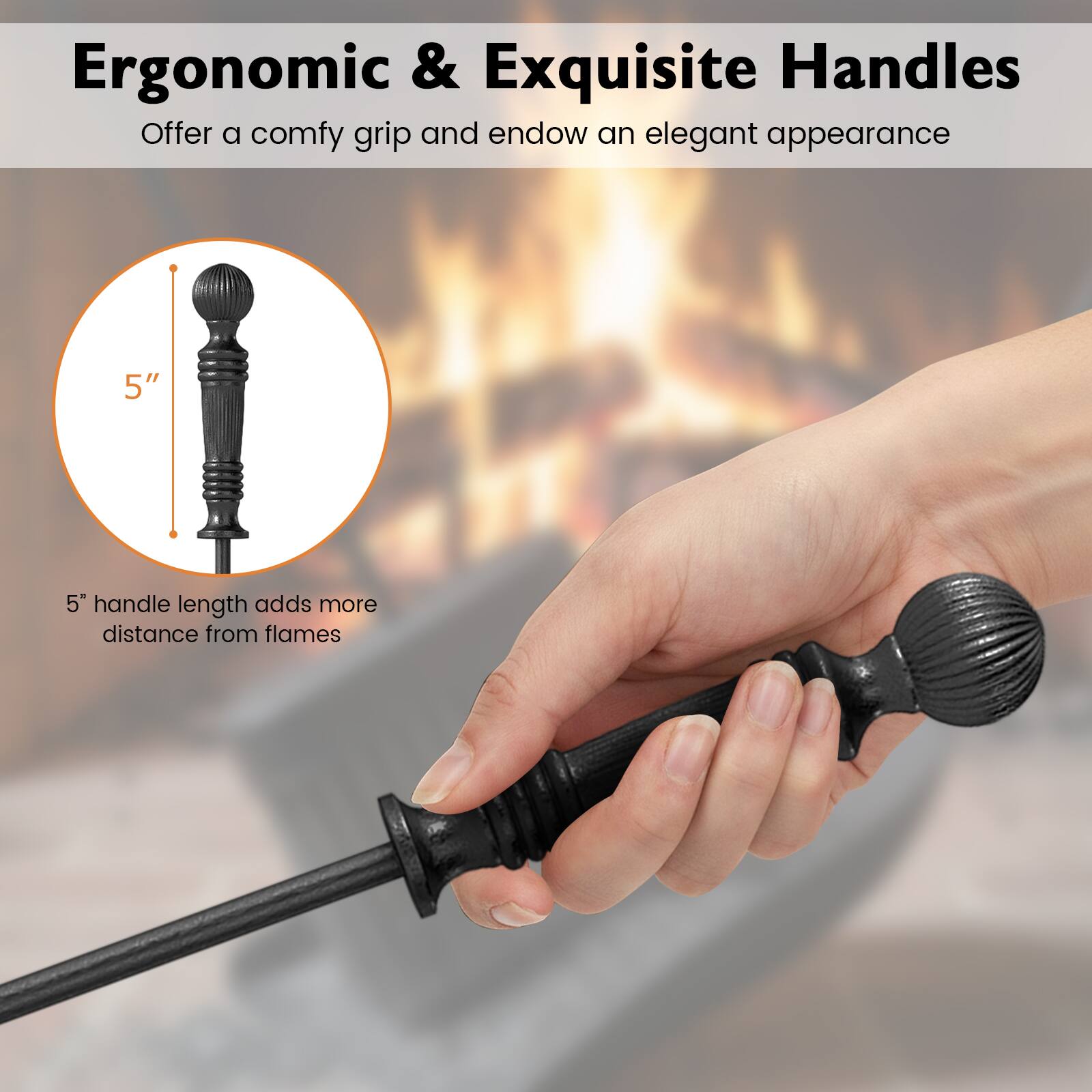 Ergonomic & Exquisite Handles  
Offer a comfy grip and endow an elegant appearance  

5" handle length adds more distance from flames