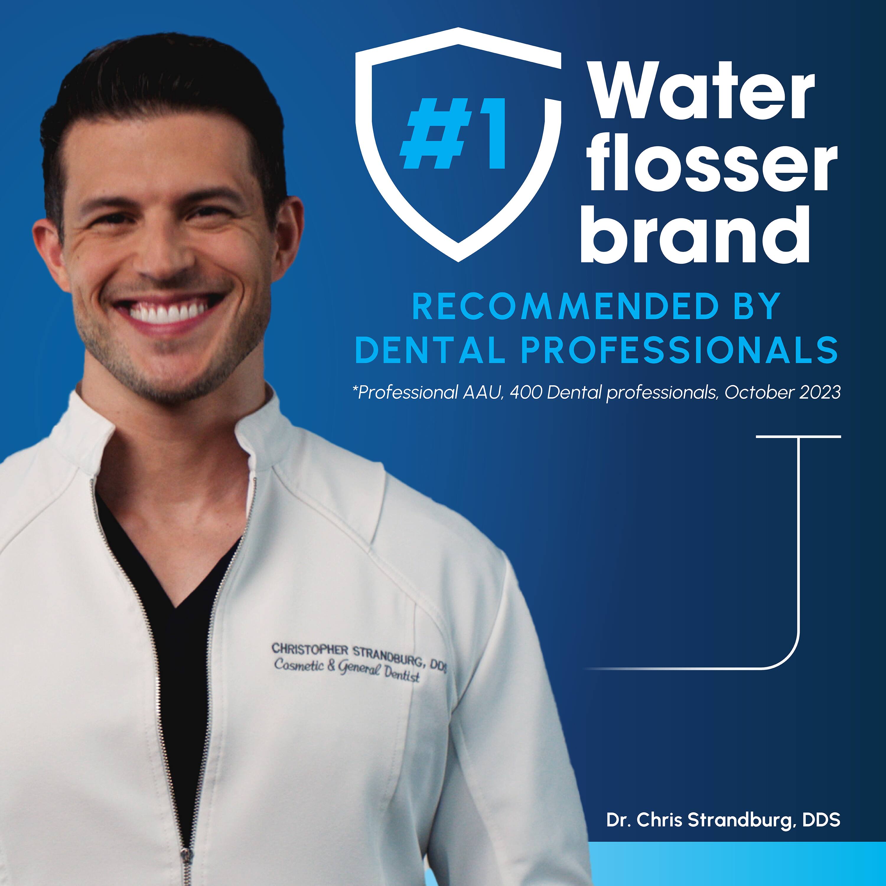 Water #1 flosser brand  
RECOMMENDED BY DENTAL PROFESSIONALS  
*Professional AAU, 400 Dental professionals, October 2023  
CHRISTOPHER Cosmetic & STRANDBURG, DO General Dentist  
Dr. Chris Strandburg, DDS