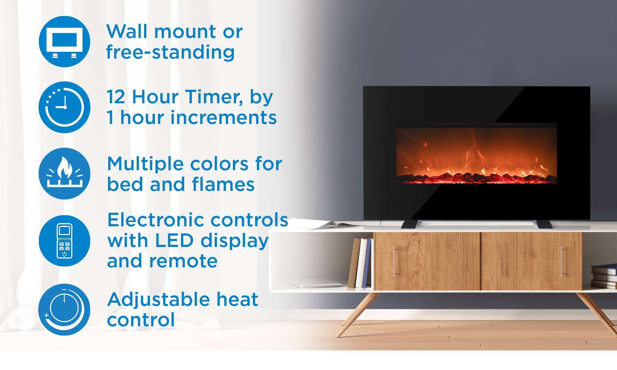 Wall mount or free-standing, 12 Hour Timer, by 1 hour increments, Multiple colors for bed and flames, Electronic controls with LED display and remote, Adjustable heat control