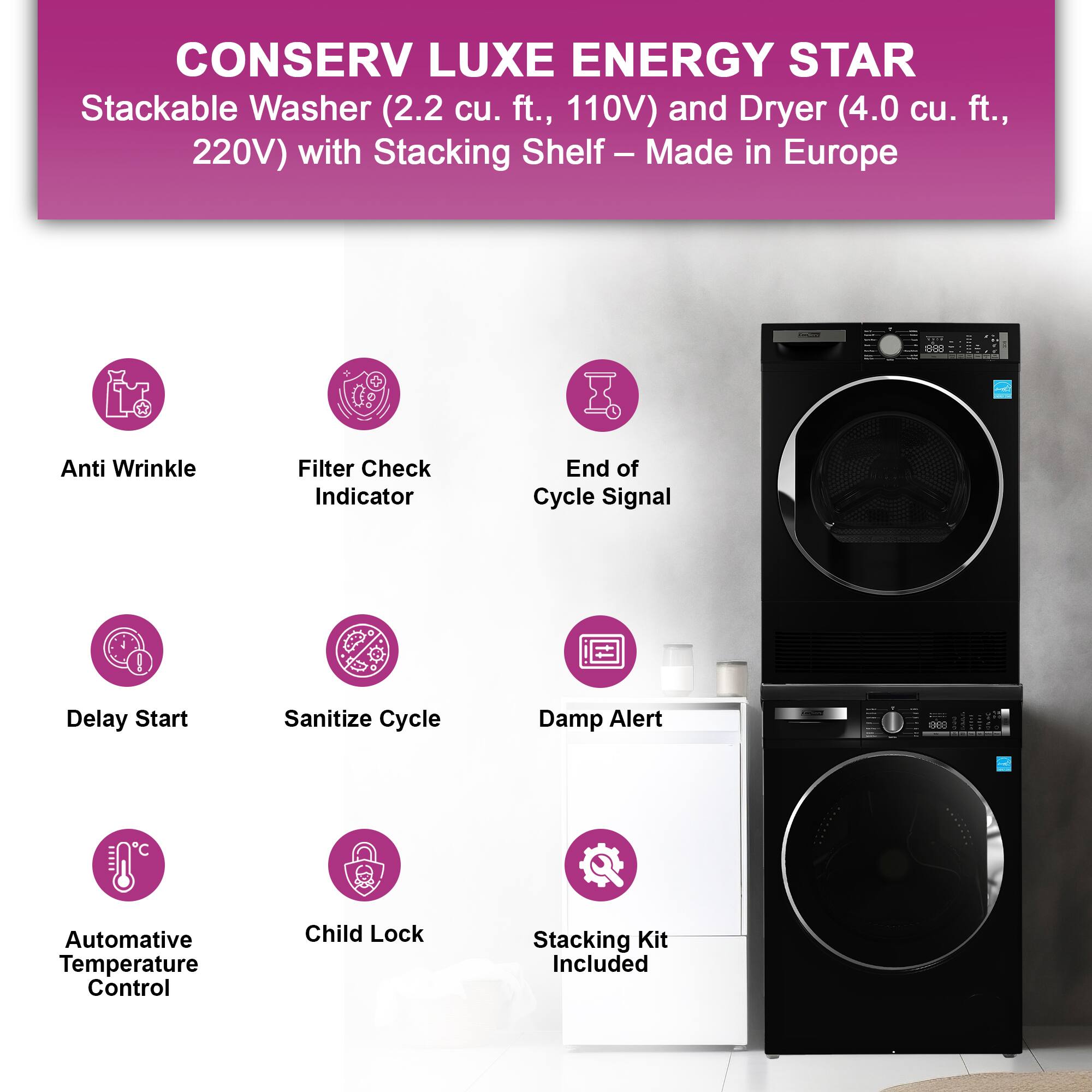CONSERV LUXE ENERGY STAR  
Stackable Washer (2.2 cu. ft., 110V) and Dryer (4.0 cu. ft., 220V) with Stacking Shelf – Made in Europe  

- Anti Wrinkle  
- Filter Check Indicator  
- End of Cycle Signal  
- Delay Start  
- Sanitize Cycle  
- Damp Alert  
- Automative Temperature Control  
- Child Lock  
- Stacking Kit Included