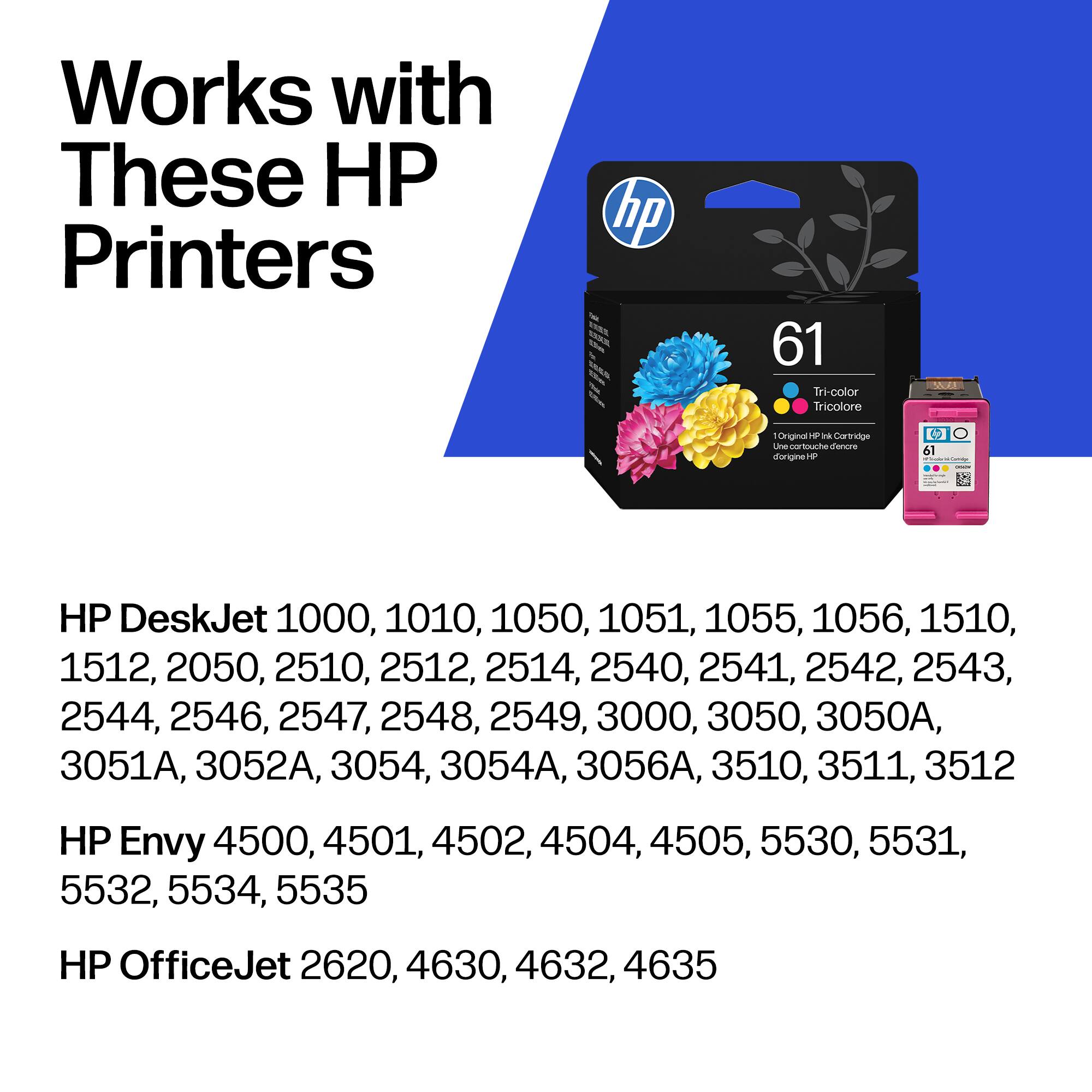 Works with These HP Printers

HP DeskJet 1000, 1010, 1050, 1051, 1055, 1056, 1510, 1512, 2050, 2510, 2512, 2514, 2540, 2541, 2542, 2543, 2544, 2546, 2547, 2548, 2549, 3000, 3050, 3050A, 3051A, 3052A, 3054, 3054A, 3056A, 3510, 3511, 3512

HP Envy 4500, 4501, 4502, 4504, 4505, 5530, 5531, 553