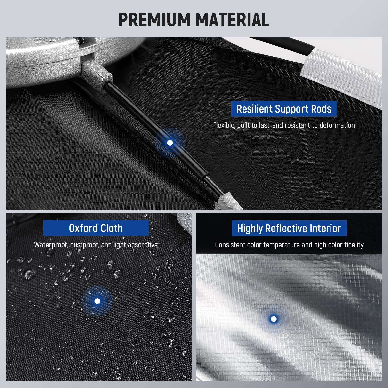 PREMIUM MATERIAL

- Resilient Support Rods
  Flexible, built to last, and resistant to deformation

- Oxford Cloth
  Waterproof, dustproof, and light absorptive

- Highly Reflective Interior
  Consistent color temperature and high color fidelity