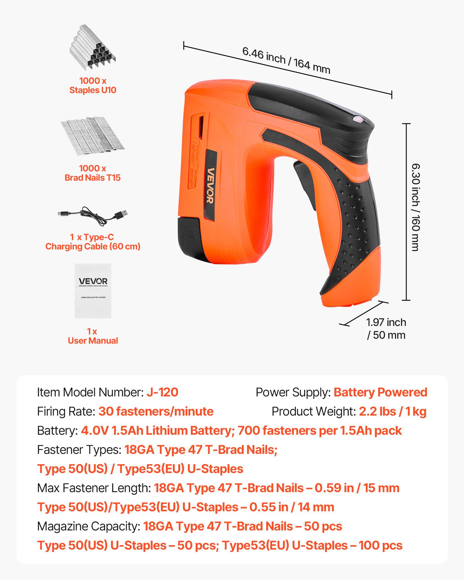 1000 x Staples U10  
6.46 inch / 164 mm  
1000 x Brad Nails T15  
1 x p-C Charging Cable (60 cm)  
1 x User Manual  

Item Model Number: J-120  
Power Supply: Battery Powered  
Firing Rate: 30 fasteners/minute  
Product Weight: 2.2 lbs / 1kg  
Battery: 4.0V 1.5Ah Lithium Battery; 700 fasteners per 1.5Ah pack  

Fastener Types:  
18GA Type 47 T-Brad Nails;  
Type 50(US) / Type53(EU) U-Staples  

Max Fastener Length:  
18GA Type 47 T-Brad Nails - 0.59 in / 15 mm  
Type 50(US)/Type53(EU) U-Staples - 0.55 in / 14 mm  

Magazine Capacity:  
18GA Type 47 T-Brad Nails - 50 pcs  
Type 50(US) U-Staples -