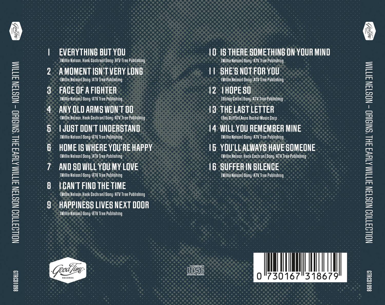 **Willie Nelson - Origins: The Early Willie Nelson Collection**

1. **Everything But You**  
   (Willie Nelson, Hank Cochran) Sony ATV Tree Publishing

2. **A Moment Isn't Very Long**  
   (Willie Nelson) Sony ATV Tree Publishing

3. **Face of a Fighter**  
   (Willie Nelson) Sony ATV Tree Publishing

4. **Any Old Arms Won't Do**  
   (Willie Nelson, Hank Cochran) Sony ATV Tree Publishing

5. **I Just Don't Understand**  
   (Willie Nelson) Sony ATV Tree Publishing

6. **Home Is Where You're Happy**  
   (Willie Nelson) Sony ATV Tree Publishing

7. **And So Will You My Love**  
   (Willie Nelson) Sony ATV Tree Publishing

8. **I Can't Find the Time**  
   (Willie Nelson, Hank Cochran) Sony ATV Tree Publishing

9. **Happiness Lives Next Door**  
   (Willie Nelson) Sony ATV Tree Publishing

10. **Is There Something on Your Mind**  
    (Willie Nelson) Sony ATV Tree Publishing

11. **She's Not for You**  
    (Willie Nelson)