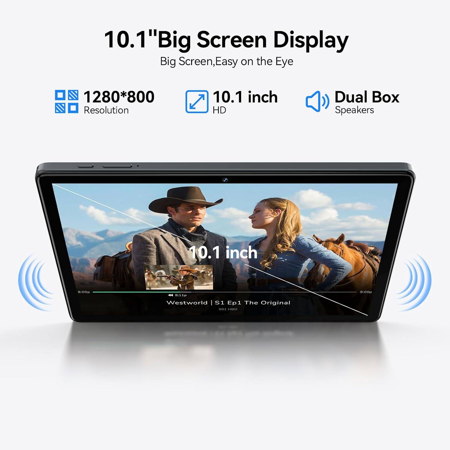 10.1" Big Screen Display  
Big Screen, Easy on the Eye  
1280*800 Resolution  
10.1 inch HD  
Dual Box Speakers  
10.1 inch  
8:00p  
8:11p Westworld S1 Ep1 The Original 501 HBO  
9:00p