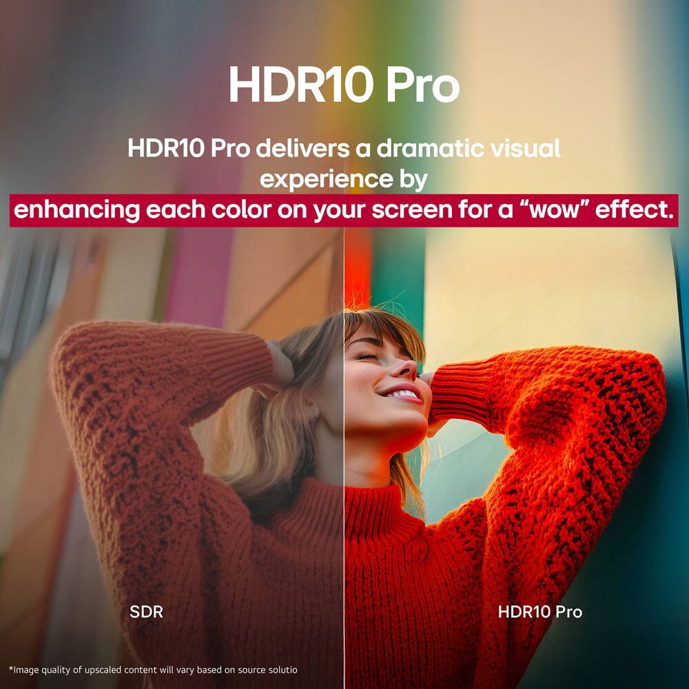 HDR10 Pro

HDR10 Pro delivers a dramatic visual experience by enhancing each color on your screen for a "wow" effect.

SDR

HDR10 Pro

*Image quality of upscaled content will vary based on source solution.