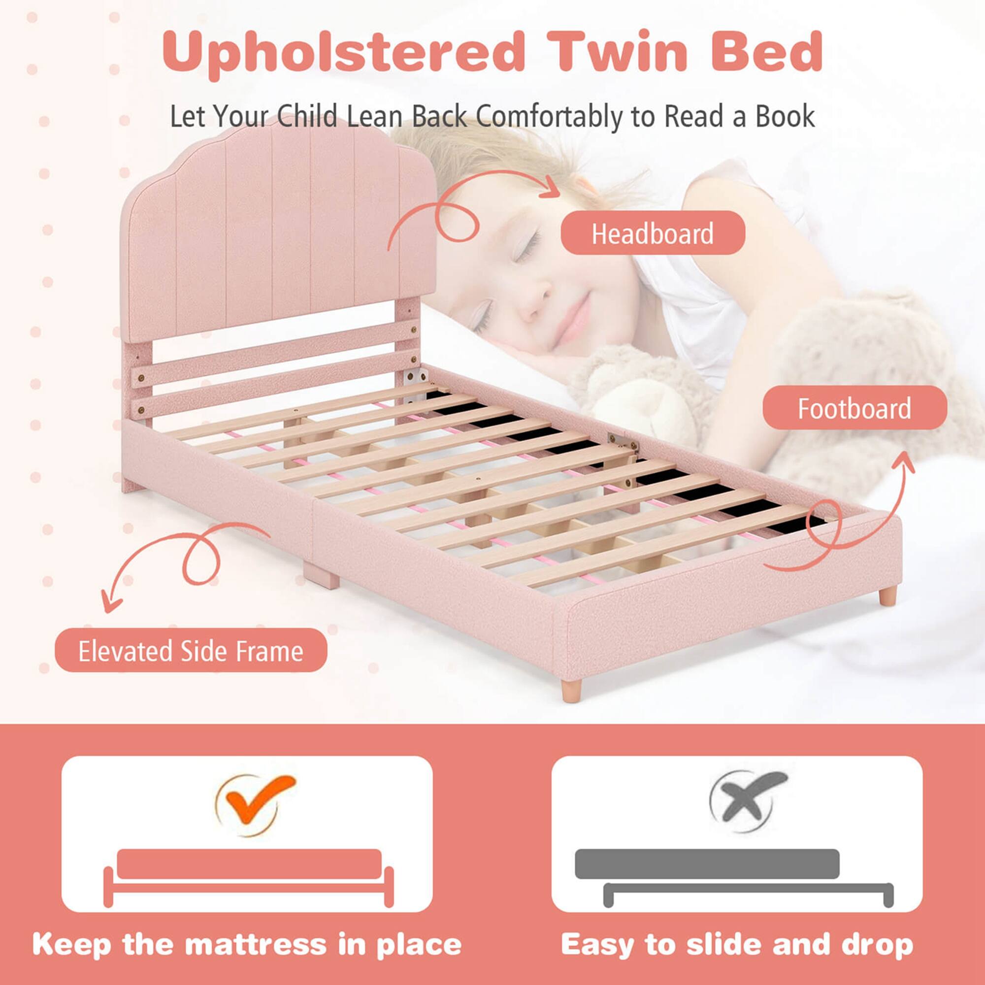 Upholstered Twin Bed  
Let Your Child Lean Back Comfortably to Read a Book  

Headboard  
Footboard  
Elevated Side Frame  

Keep the mattress in place  
Easy to slide and drop