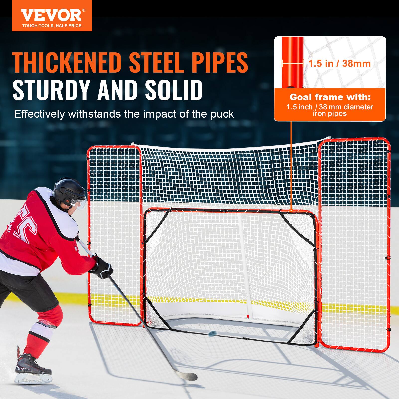 VEVOR  
TOUGH TOOLS, HALF PRICE  

THICKENED STEEL PIPES  
STURDY AND SOLID  

Effectively withstands the impact of the puck  

1.5 in / 38mm  

Goal frame with:  
1.5 inch / 38 mm diameter iron pipes