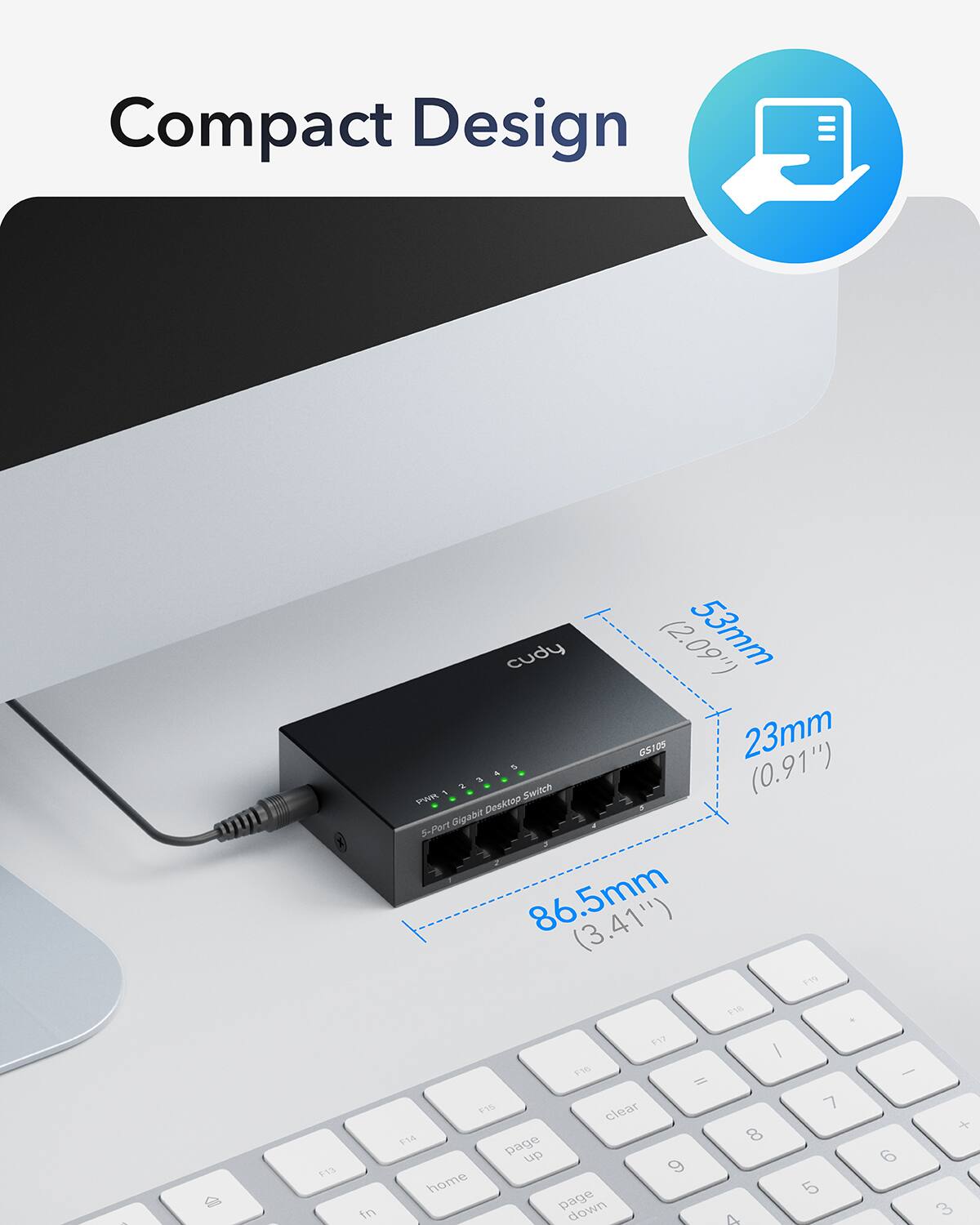 Compact Design  
cudy (2.09")  
53mm  
23mm (0.91")  
86.5mm (3.41")  
5-Port Gigabit Switch  
G5105  
F7 F16 = 11%  
clear  
page up  
page down  
home  
I  
8  
9  
6  
5  
3