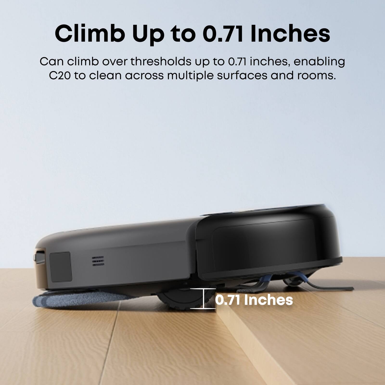 Climb Up to 0.71 Inches

Can climb over thresholds up to 0.71 inches, enabling C20 to clean across multiple surfaces and rooms.

0.71 Inches