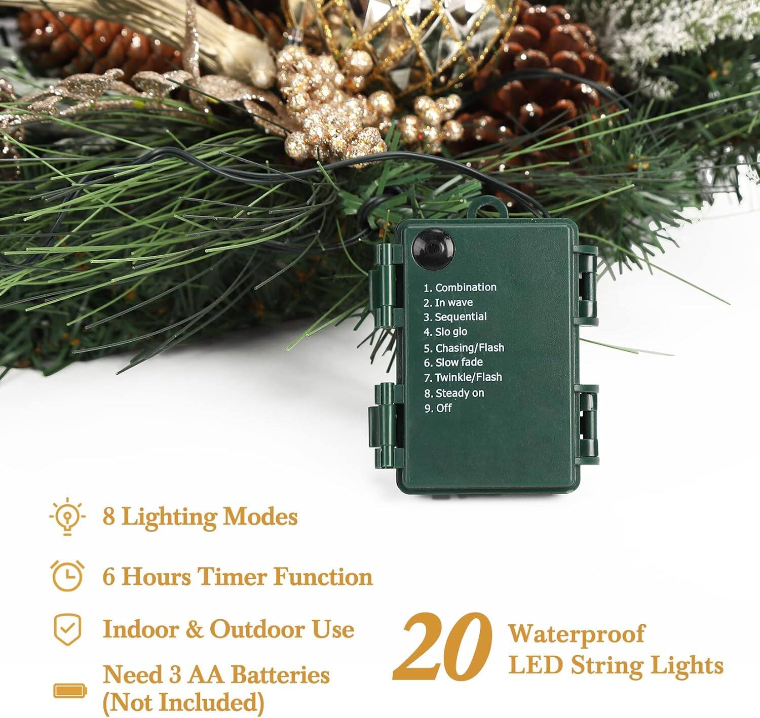 1. Combination  
2. In wave  
3. Sequential  
4. Slo glo  
5. Chasing/Flash  
6. Slow fade  
7. Twinkle/Flash  
8. Steady on  
9. Off  

8 Lighting Modes  
6 Hours Timer Function  
Indoor & Outdoor Use  
Waterproof  
Need 3 AA Batteries (Not Included)  
20 LED String Lights