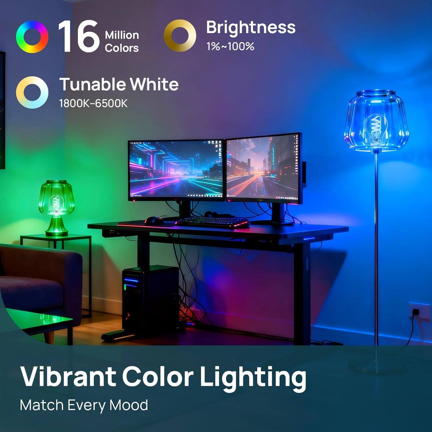 16 Million Colors  
Brightness 1%~100%  
Tunable White 1800K-6500K  
Vibrant Color Lighting  
Match Every Mood