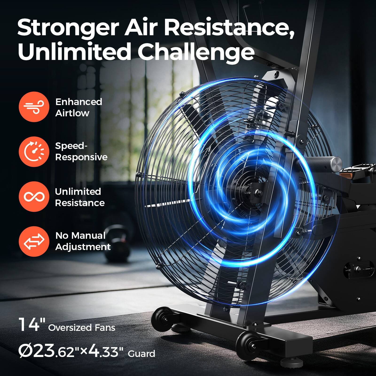 Stronger Air Resistance, Unlimited Challenge

Enhanced Airtlow  
Speed- Responsive  
Unlimited Resistance  
No Manual Adjustment  

14" Oversized Fans  
Ø23.62" x 4.33" Guard