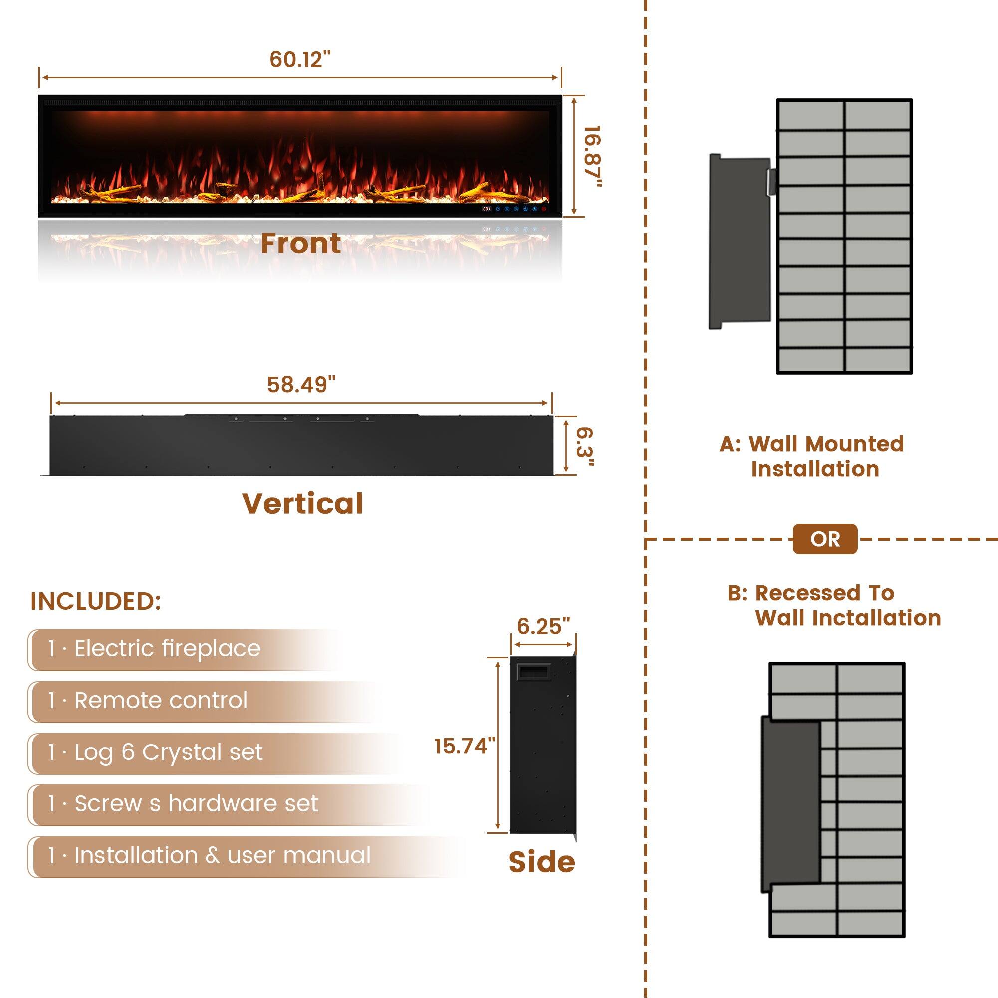 60.12" 16.87" Front 58.49" Vertical 6.3" A: Wall Mounted Installation OR INCLUDED: 1. Electric fireplace 1. Remote control 1. Log 6 Crystal set 1. Screw s hardware set 1. Installation & user manual 6.25" B: Recessed To Wall Inctallation 15.74" Side
