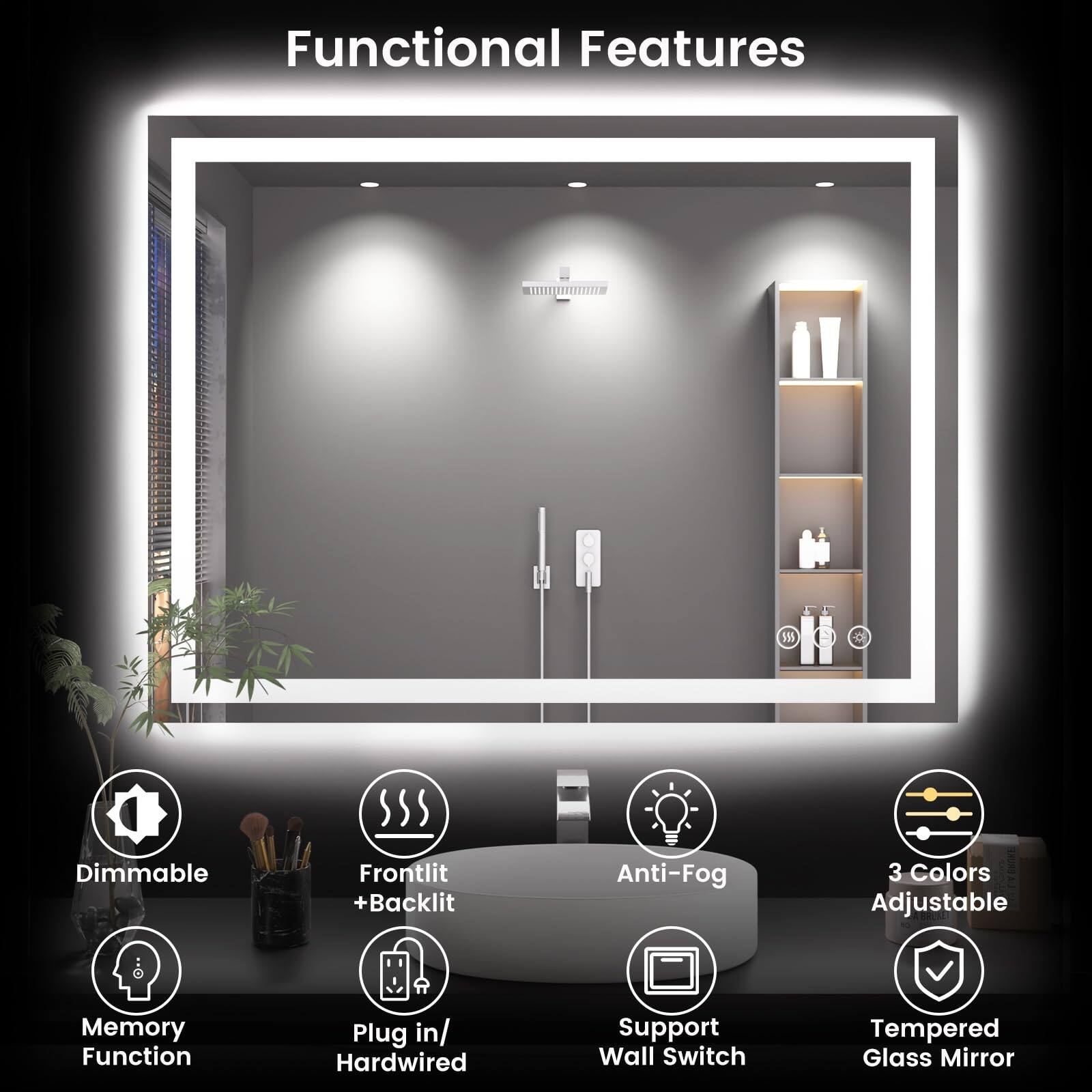Functional Features

- Dimmable
- Frontlit + Backlit
- Anti-Fog
- 3 Colors Adjustable
- Memory Function
- Plug in/ Hardwired
- Support Wall Switch
- Tempered Glass Mirror
