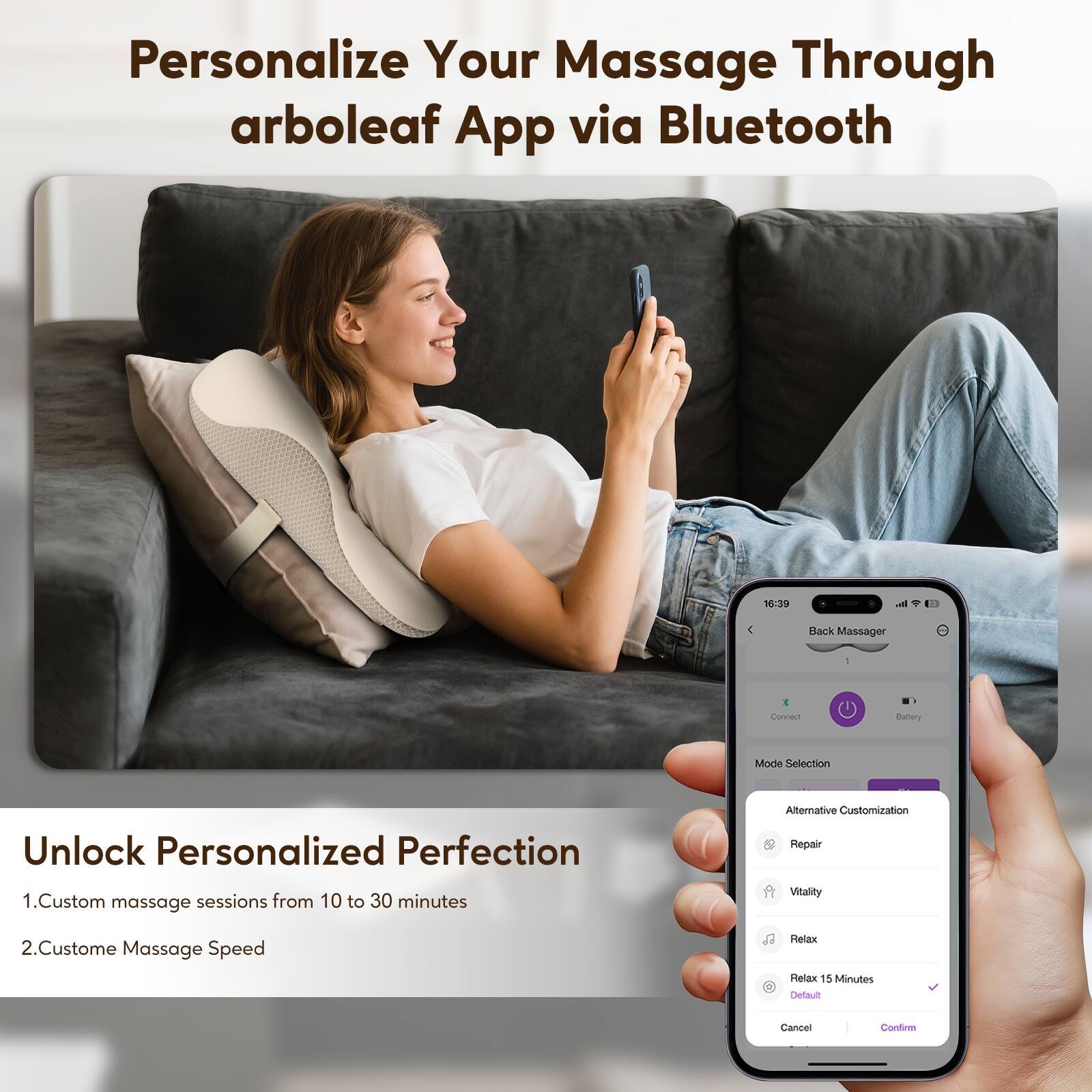 Personalize Your Massage Through arboleaf App via Bluetooth

Unlock Personalized Perfection
1. Custom massage sessions from 10 to 30 minutes
2. Custom Massage Speed

Back Massager
- Connect
- Battery Mode Selection
- Alternative Customization
  - Repair
  - Vitality
  - Relax
  - Relax 15 Minutes (Default)
- Cancel
- Confirm