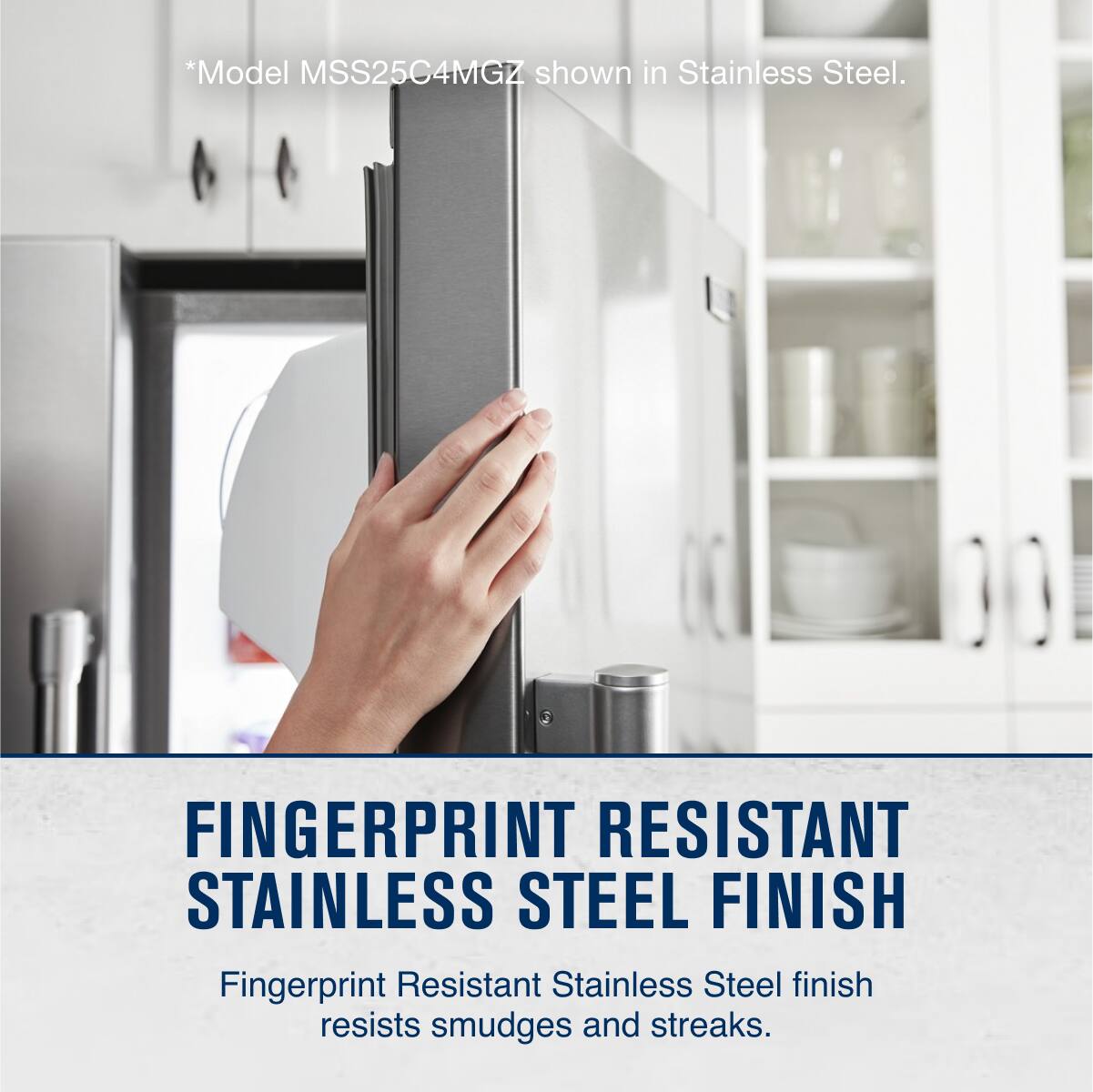 *Model MSS25C4MGZ shown in Stainless Steel.

FINGERPRINT RESISTANT STAINLESS STEEL FINISH

Fingerprint Resistant Stainless Steel finish resists smudges and streaks.