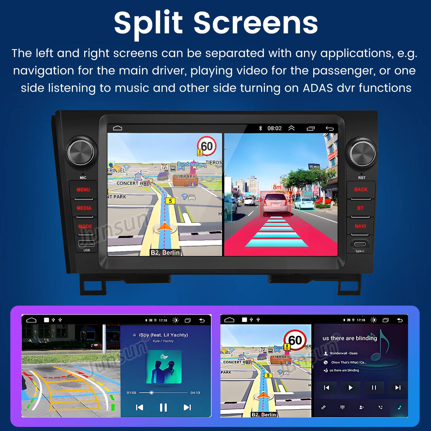 Split Screens

The left and right screens can be separated with any applications, e.g. navigation for the main driver, playing video for the passenger, or one side listening to music and other side turning on ADAS dvr functions

08:02 60

MIC MENU MEDIA ERIA SEL- CONCERT F T PARK Bunds LIBRARY D 5 TIEROS 8m WM 1S8 BACK BT MODE NAVI une B2, Berlin

1.10 iSpy (feat. Lil Yachty) Ryle IYachty

01 01 On 04:13 AL CONCERT a PARK m. 1P:18 60 uS there are blinding Sad ER UIBRARY un EN tars LNS nmiar Sa. - shere a hinding A 5 B2, Berlin