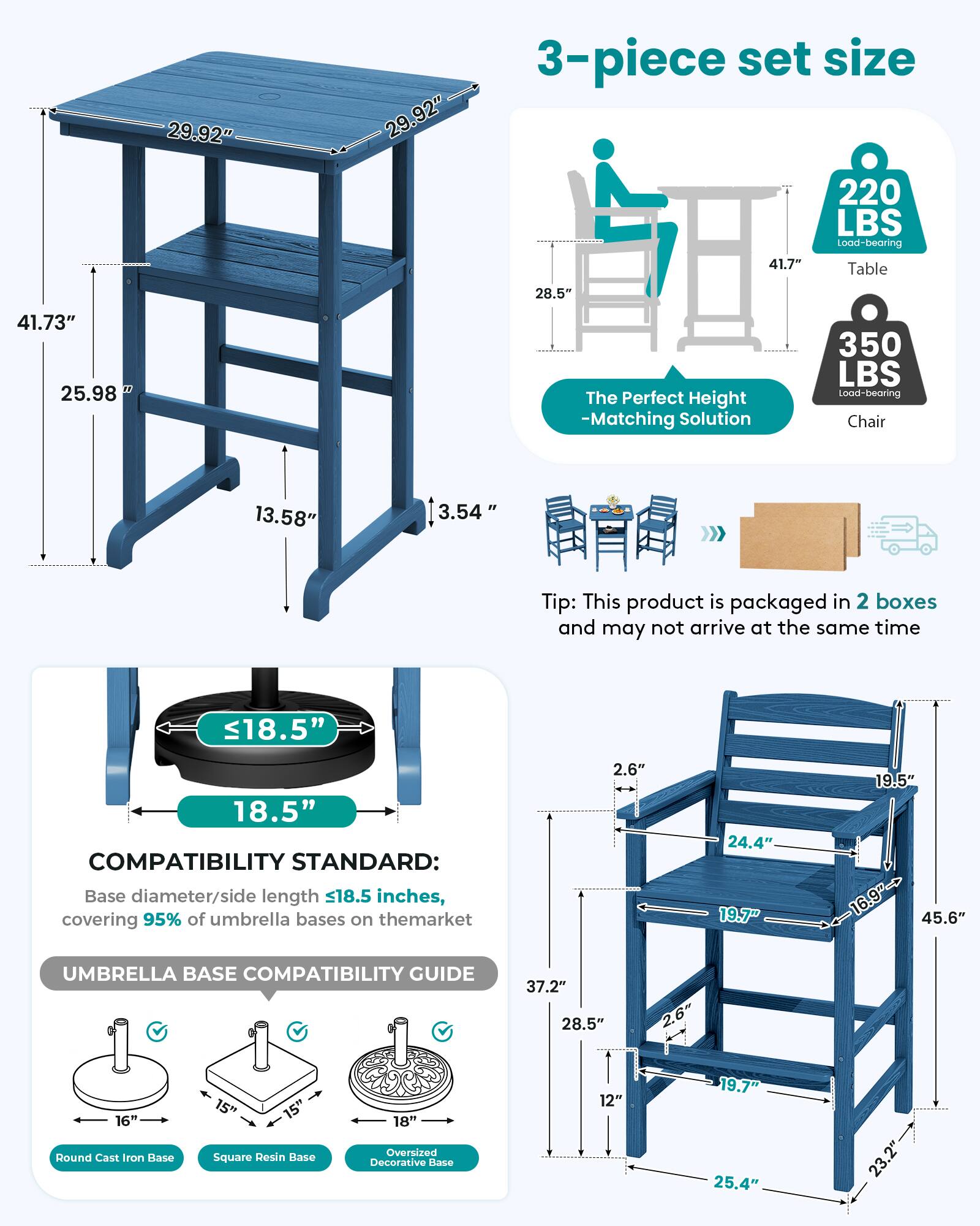29.92"  
29.92"  
3-piece set size 220 LBS Load-bearing 41.7" Table  
28.5"  
41.73" 25.98"  
The Perfect Height -Matching Solution  
350 LBS Load-bearing Chair  
13.58"  
3.54"  
Tip: This product is packaged in 2 boxes and may not arrive at the same time  
18.5"  
18.5" COMPATIBILITY STANDARD: Base diameter/side length 18.5 inches, covering 95% of umbrella bases on the market  
2.6"  
24.4" 19.7"  
19.5" 16.9" 45.6"  
UMBRELLA BASE COMPATIBILITY GUIDE  
37.2" 28.5"  
2.6"  
16" Round Cast Iron Base  
15" Square Resin Base  
18" Oversized Decorative Base  
12"  
19.7" 25.4"  
23.2"