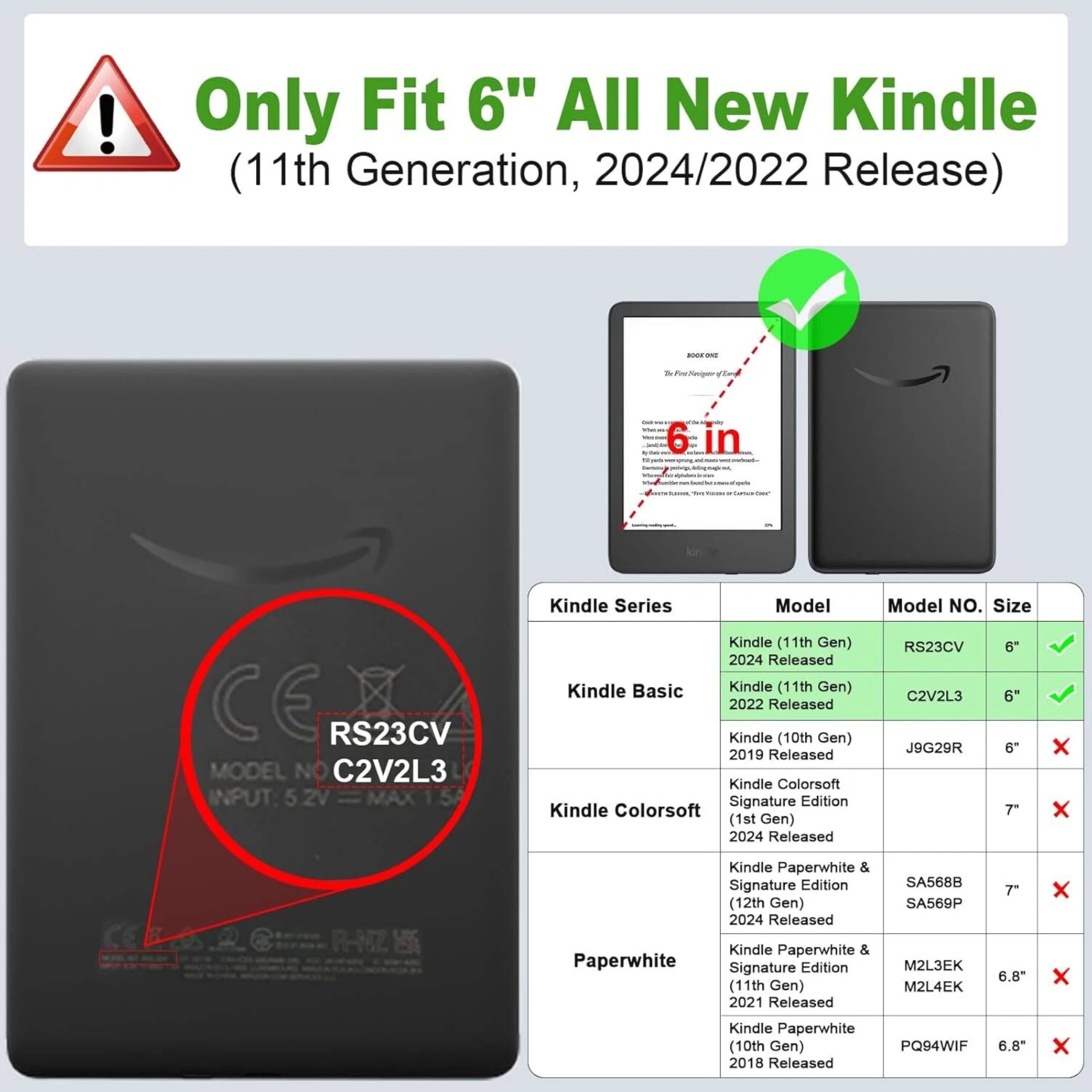 Only Fit 6" All New Kindle (11th Generation, 2024/2022 Release)

Kindle Series | Model | Model No. | Size
--- | --- | --- | ---
Kindle (11th Gen) 2024 Released | RS23CV | 6" | ✓
Kindle Basic (11th Gen) 2022 Released | C2V2L3 | 6" | ✓
Kindle (10th Gen) 2019 Released | J9G29R | 6" | ✗
Kindle Colorsoft Signature Edition (1st Gen) 2024 Released | | 7" | ✗
Kindle Paperwhite & Signature Edition (12th Gen) 2024 Released | SA5688 | 7" | ✗
Kindle Paperwhite & Signature Edition (11th Gen) 2021 Released | M2L3EK | 6.8" | ✗
Kindle Paperwhite (10th Gen) 2018 Released | PQ94WIF | 6.8" | ✗