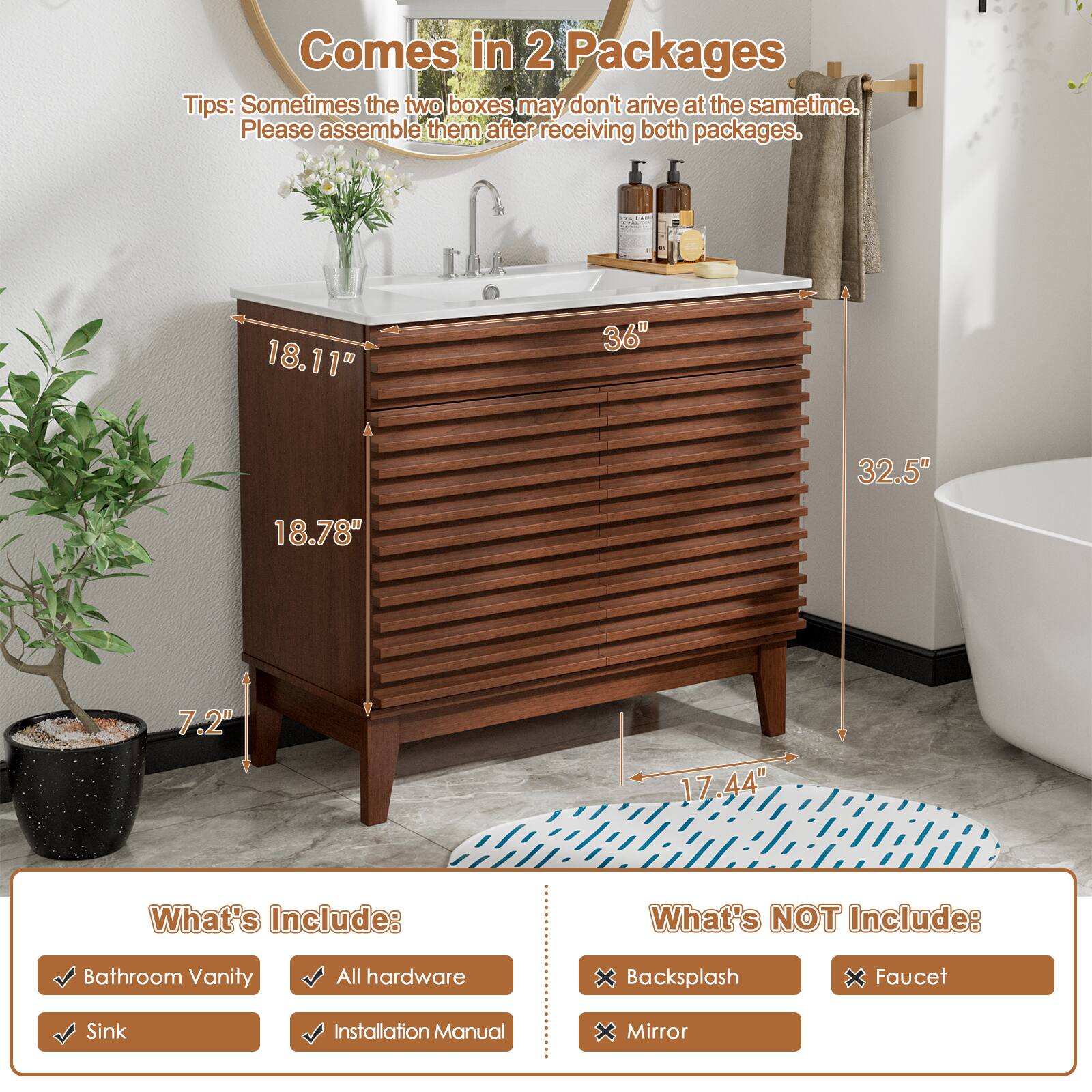 Comes in 2 Packages
Tips: Sometimes the two boxes may not arrive at the same time. Please assemble them after receiving both packages.
18.11 36" 32.5" 18.78" 7.2" 17.44"
What's Include: Bathroom Vanity All hardware Sink Installation Manual
What's NOT Include: Backsplash Faucet Mirror