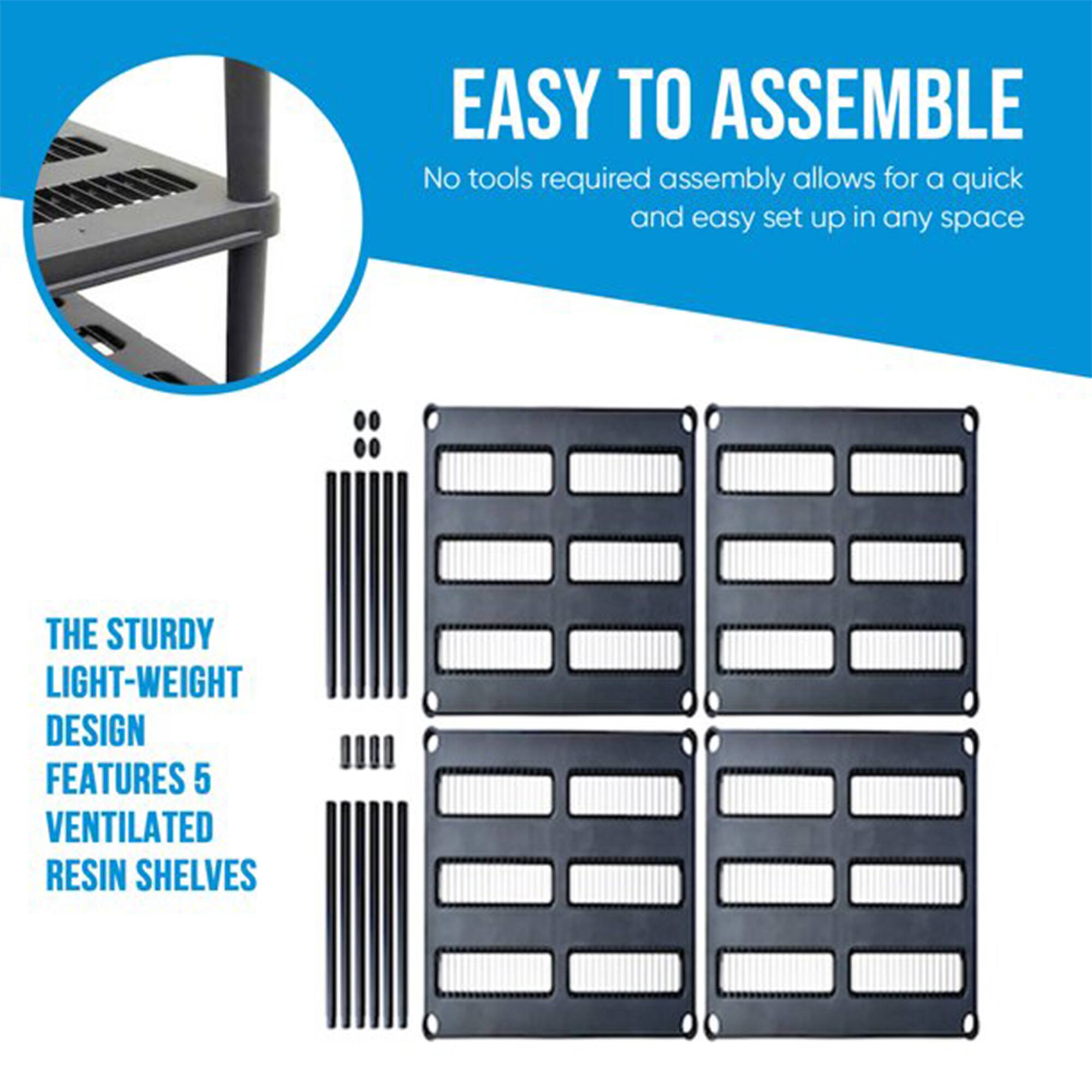 EASY TO ASSEMBLE  
No tools required assembly allows for a quick and easy set up in any space  

THE STURDY LIGHT-WEIGHT DESIGN FEATURES 5 VENTILATED RESIN SHELVES