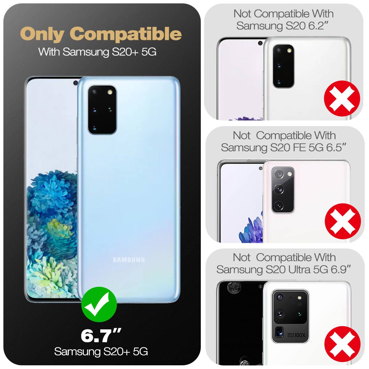 Only Compatible With Samsung S20+ 5G  
Not Compatible With Samsung S20 6.2"  
Not Compatible With Samsung S20 FE 5G 6.5"  
Not Compatible With Samsung S20 Ultra 5G 6.9"  

6.7" Samsung S20+ 5G