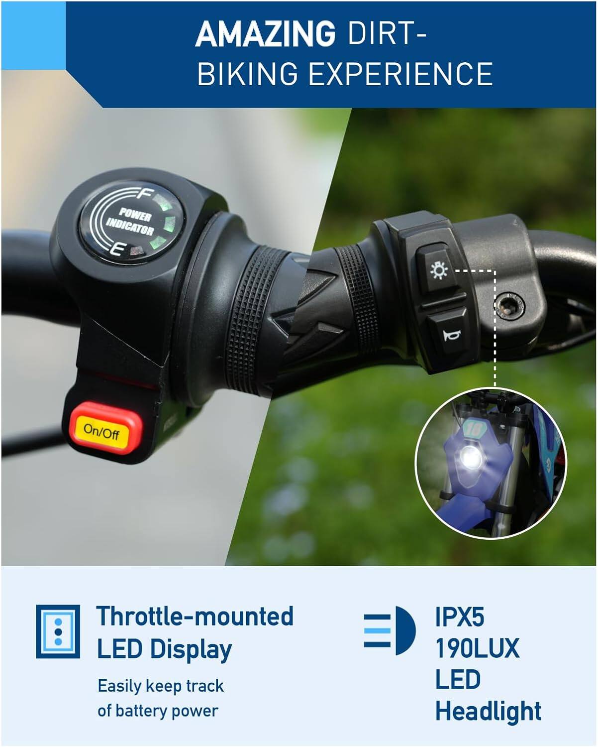 AMAZING DIRT-BIKING EXPERIENCE

- POWER INDICATOR
- On/Off
- Throttle-mounted LED Display
  - Easily keep track of battery power
- IPX5 190LUX LED Headlight
