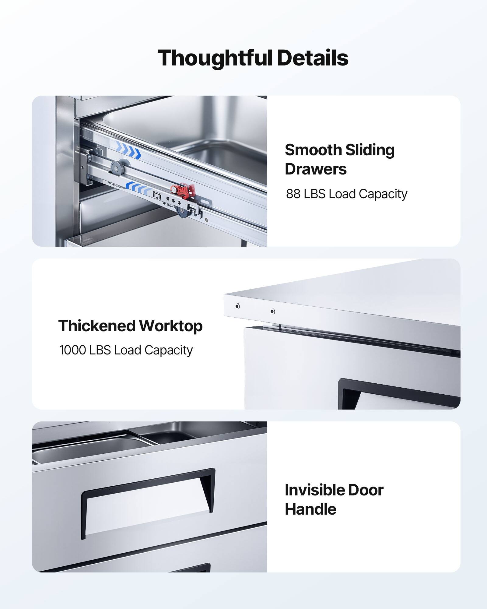 Thoughtful Details

- Smooth Sliding Drawers
  - 88 LBS Load Capacity

- Thickened Worktop
  - 1000 LBS Load Capacity

- Invisible Door Handle