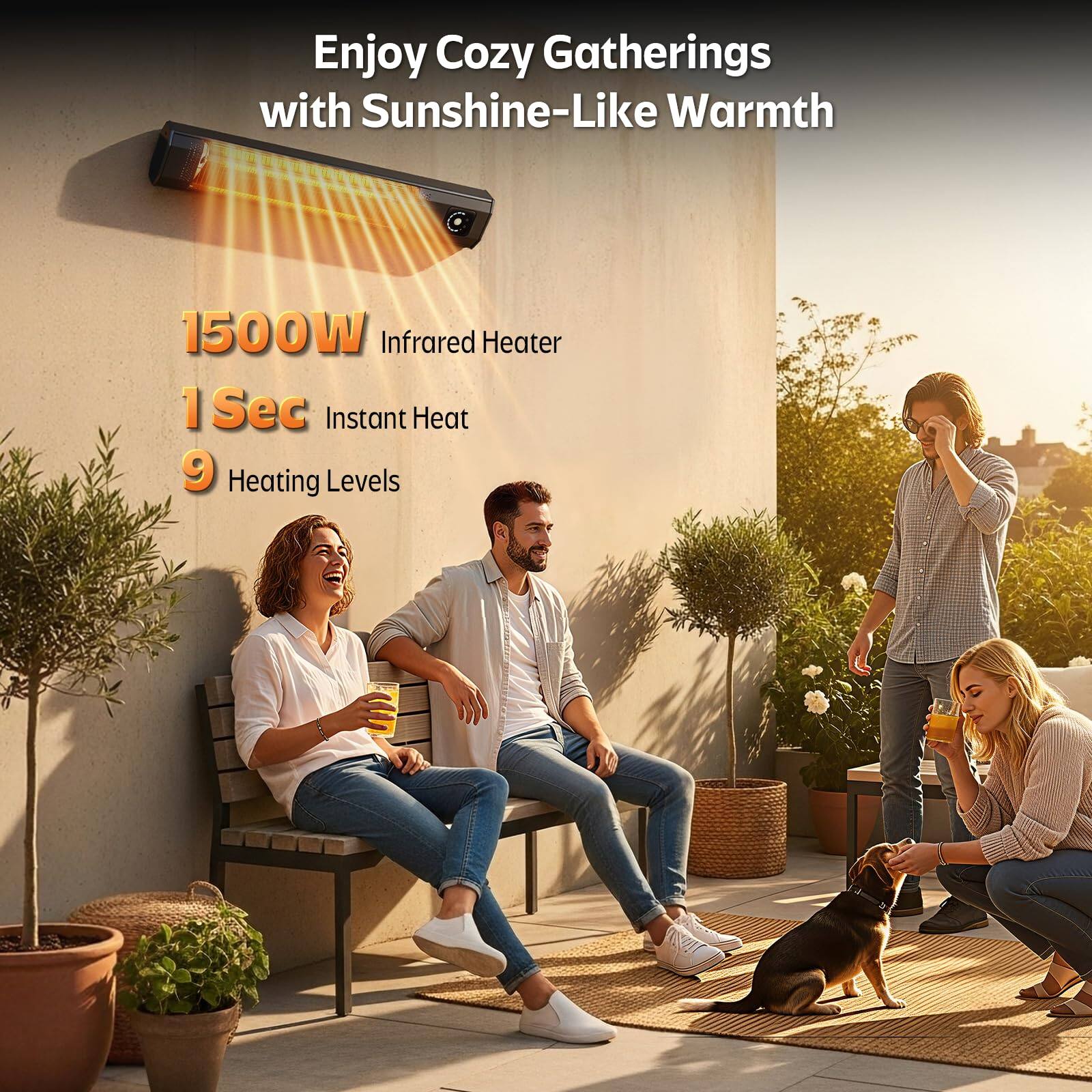 Enjoy Cozy Gatherings with Sunshine-Like Warmth

1500W Infrared Heater

1 Sec Instant Heat

9 Heating Levels