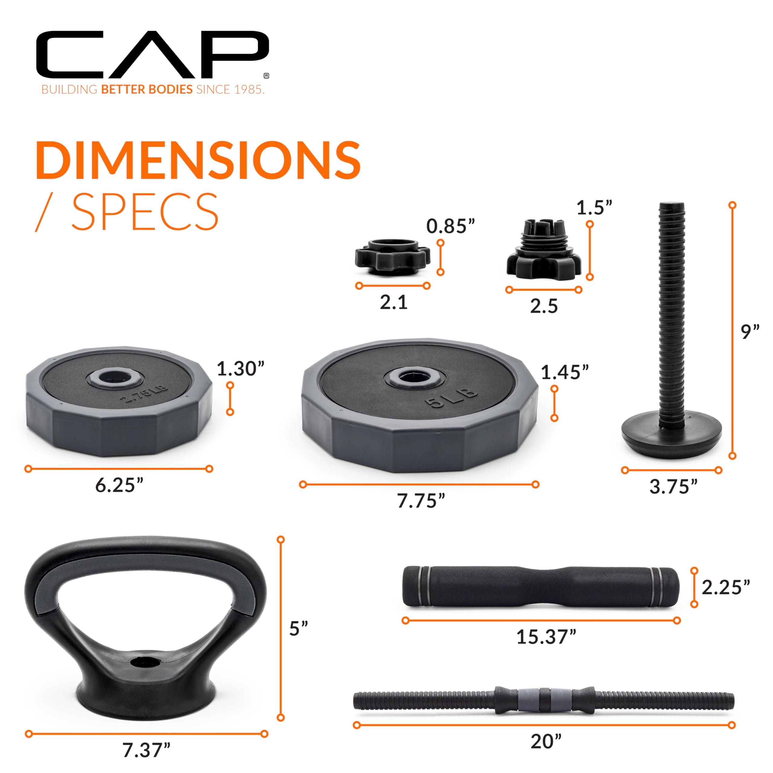 CAP  
BUILDING BETTER BODIES SINCE 1985  

DIMENSIONS / SPECS  

- 0.85"  
- 1.5"  
- 2.1  
- 2.5  
- 9"  
- 1.30"  
- 1.45"  
- 6.25"  
- 7.75"  
- 3.75"  
- 2.25"  
- 5"  
- 15.37"  
- 7.37"  
- 20"