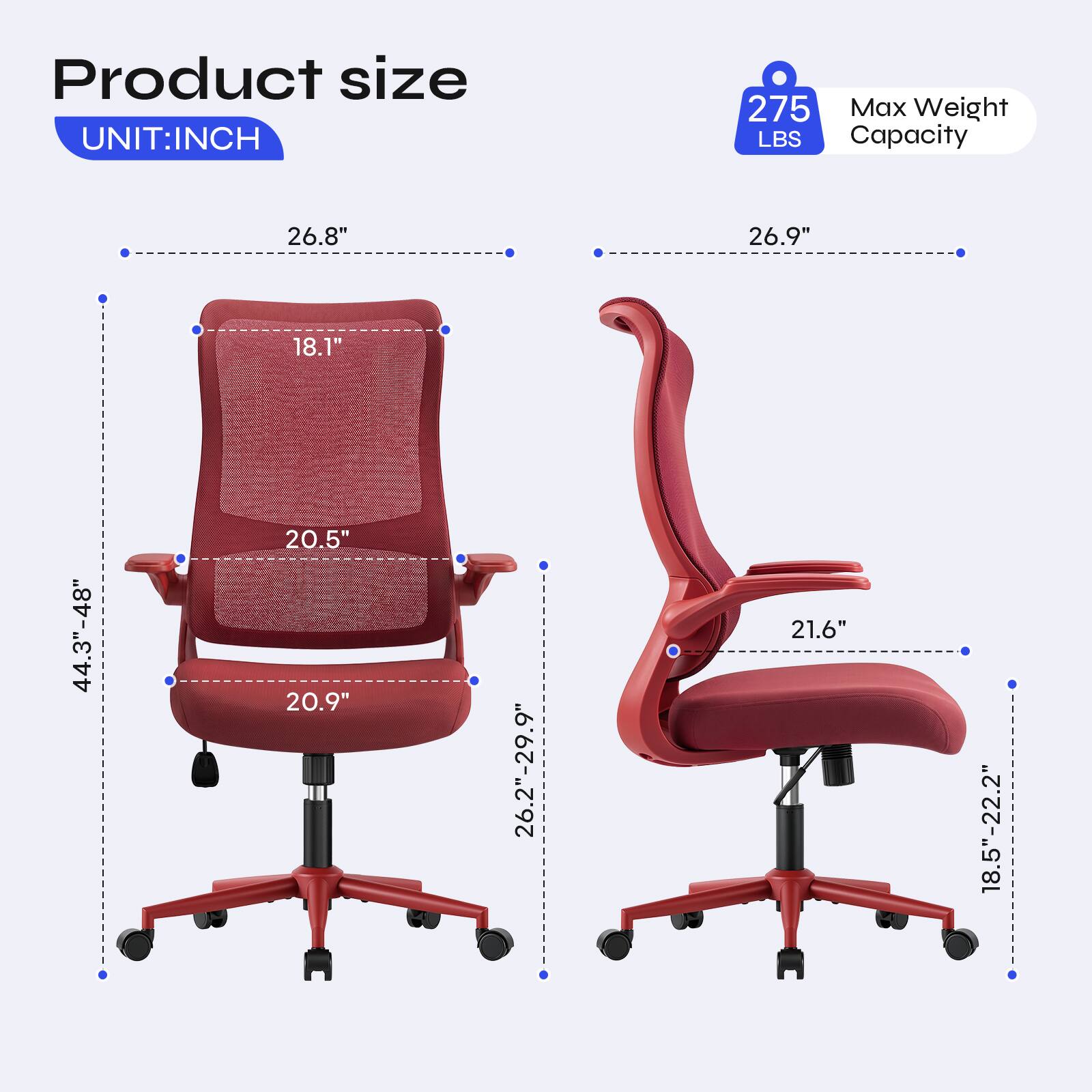 Product size  
UNIT: INCH  
275 Max Weight LBS Capacity  
26.8"  
26.9"  
18.1"  
44.3"-48"  
20.5" 20.9"  
26.2"-29.9"  
21.6"  
18.5"-22.2"