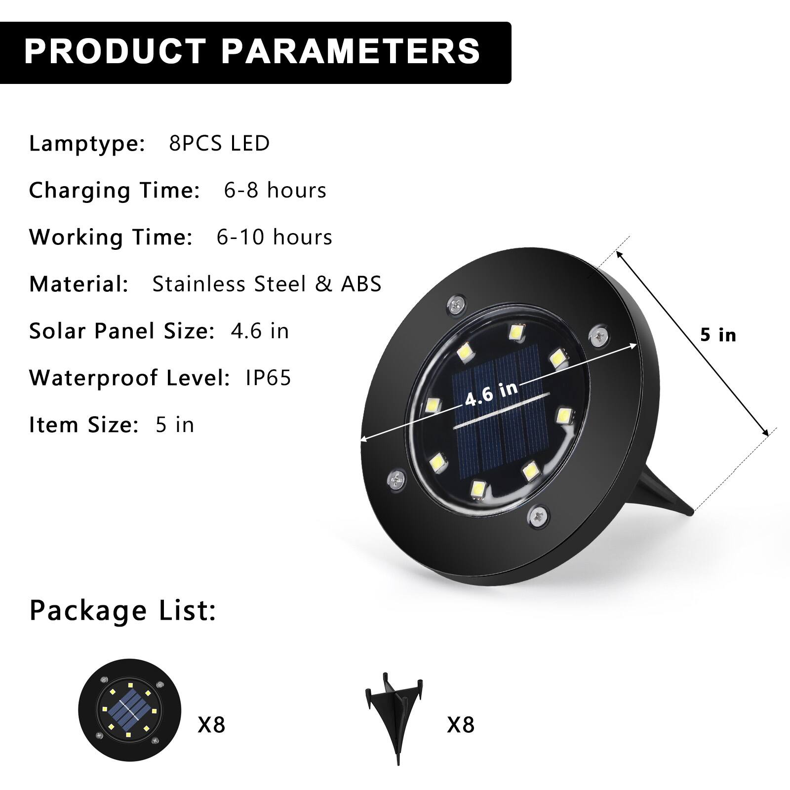 PRODUCT PARAMETERS

Lamptype: 8PCS LED  
Charging Time: 6-8 hours  
Working Time: 6-10 hours  
Material: Stainless Steel & ABS  
Solar Panel Size: 4.6 in  
Waterproof Level: IP65  
Item Size: 5 in  

Package List:  
X8  
X8