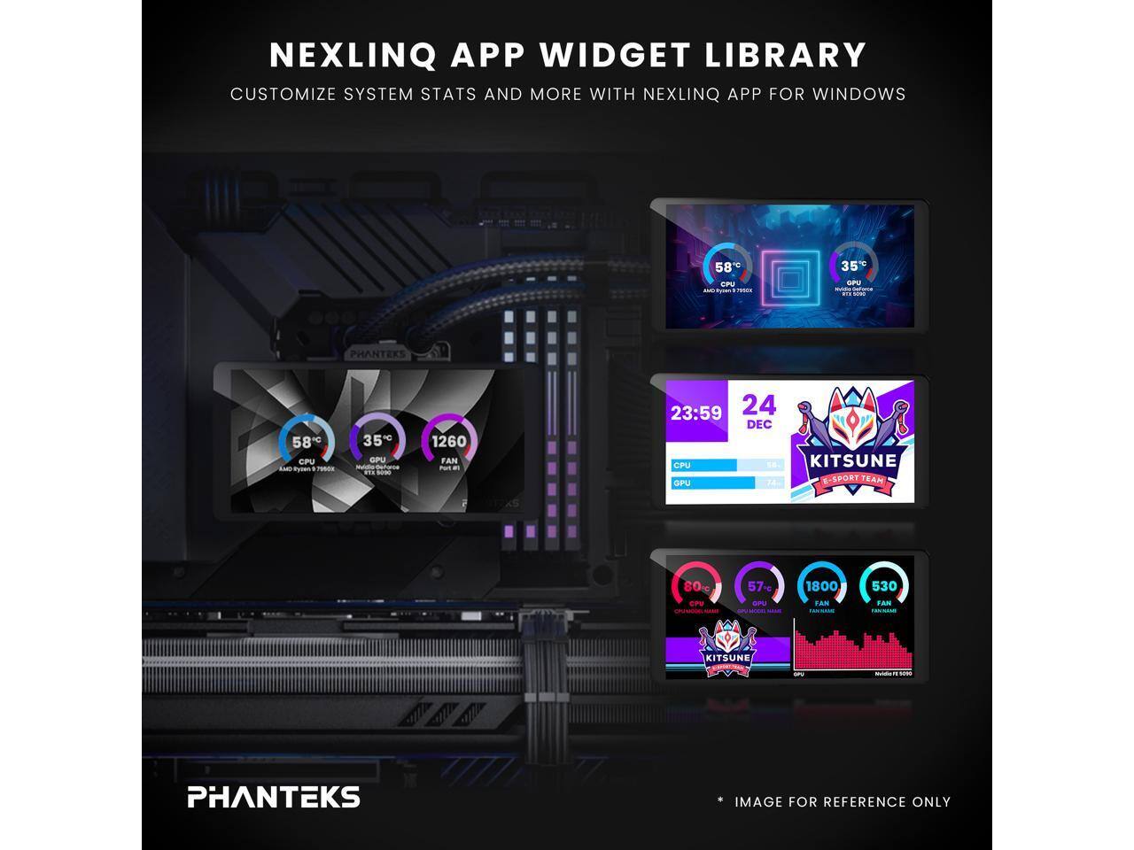 NEXLINQ APP WIDGET LIBRARY  
CUSTOMIZE SYSTEM STATS AND MORE WITH NEXLINQ APP FOR WINDOWS  

PHANTEKS 58 CPU  
Ryzen 1 PODR 350 OPU - nhs ... - 1260 FAN  
Pat a 23:59 24 DEC  
CPU KITSUNE GPU 24 E-SPORT TEAM 80%  
CPV 57-g GPU 1800 FAN 530 FAN KITSUNE  

IMAGE FOR REFERENCE ONLY