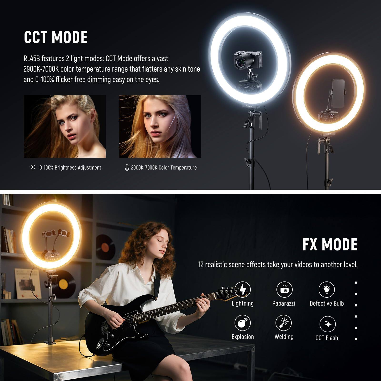 CCT MODE

RL45B features 2 light modes: CCT Mode offers a vast 2900K-7000K color temperature range that flatters any skin tone and 0-100% flicker-free dimming easy on the eyes.

- 0-100% Brightness Adjustment
- 2900K-7000K Color Temperature

FX MODE

12 realistic scene effects take your videos to another level.

- Lightning
- Paparazzi
- Defective Bulb
- Explosion
- Welding
- CCT Flash