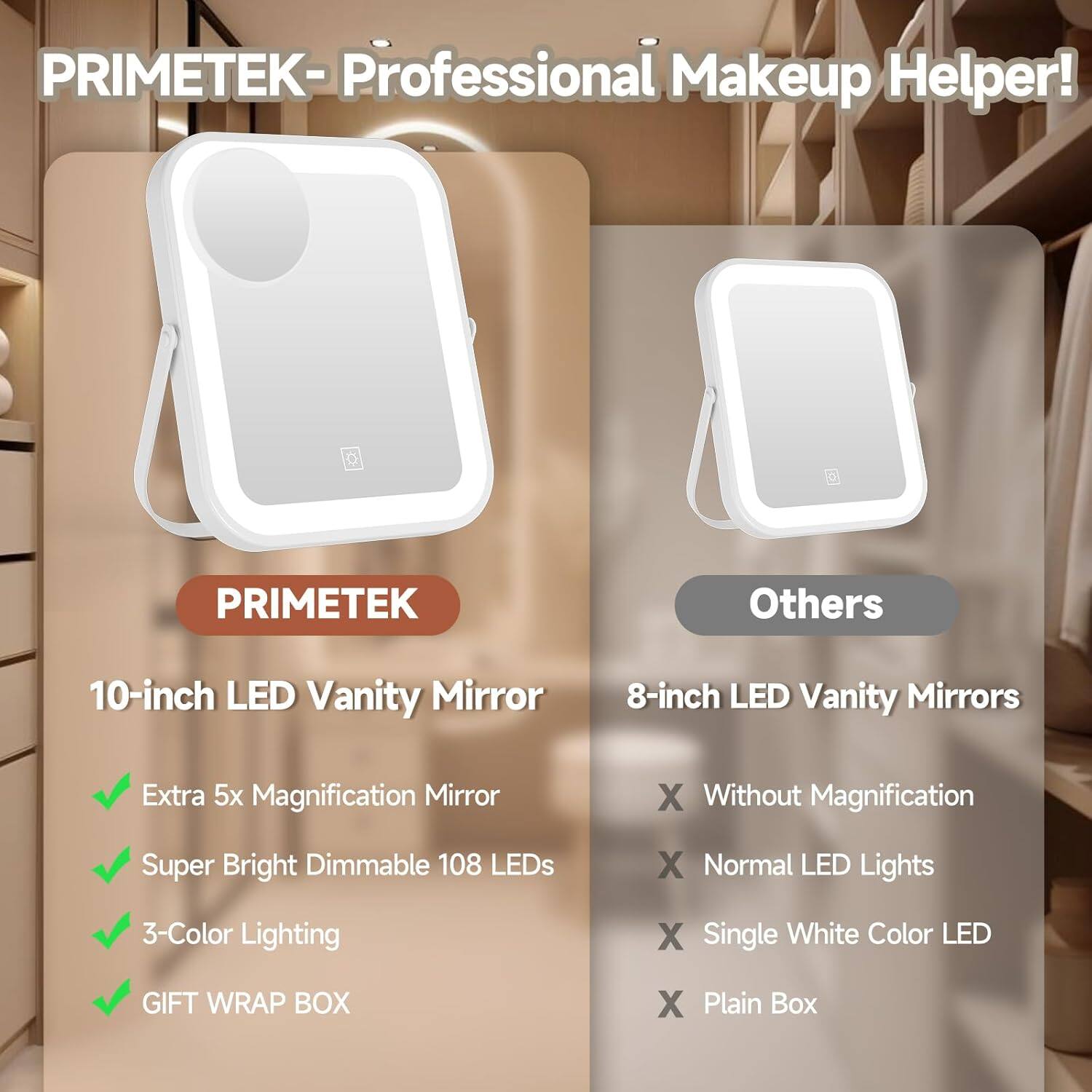 PRIMETEK - Professional Makeup Helper!

PRIMETEK
10-inch LED Vanity Mirror
- Extra 5x Magnification Mirror
- Super Bright Dimmable 108 LEDs
- 3-Color Lighting
- GIFT WRAP BOX

Others
8-inch LED Vanity Mirrors
- Without Magnification
- Normal LED Lights
- Single White Color LED
- Plain Box