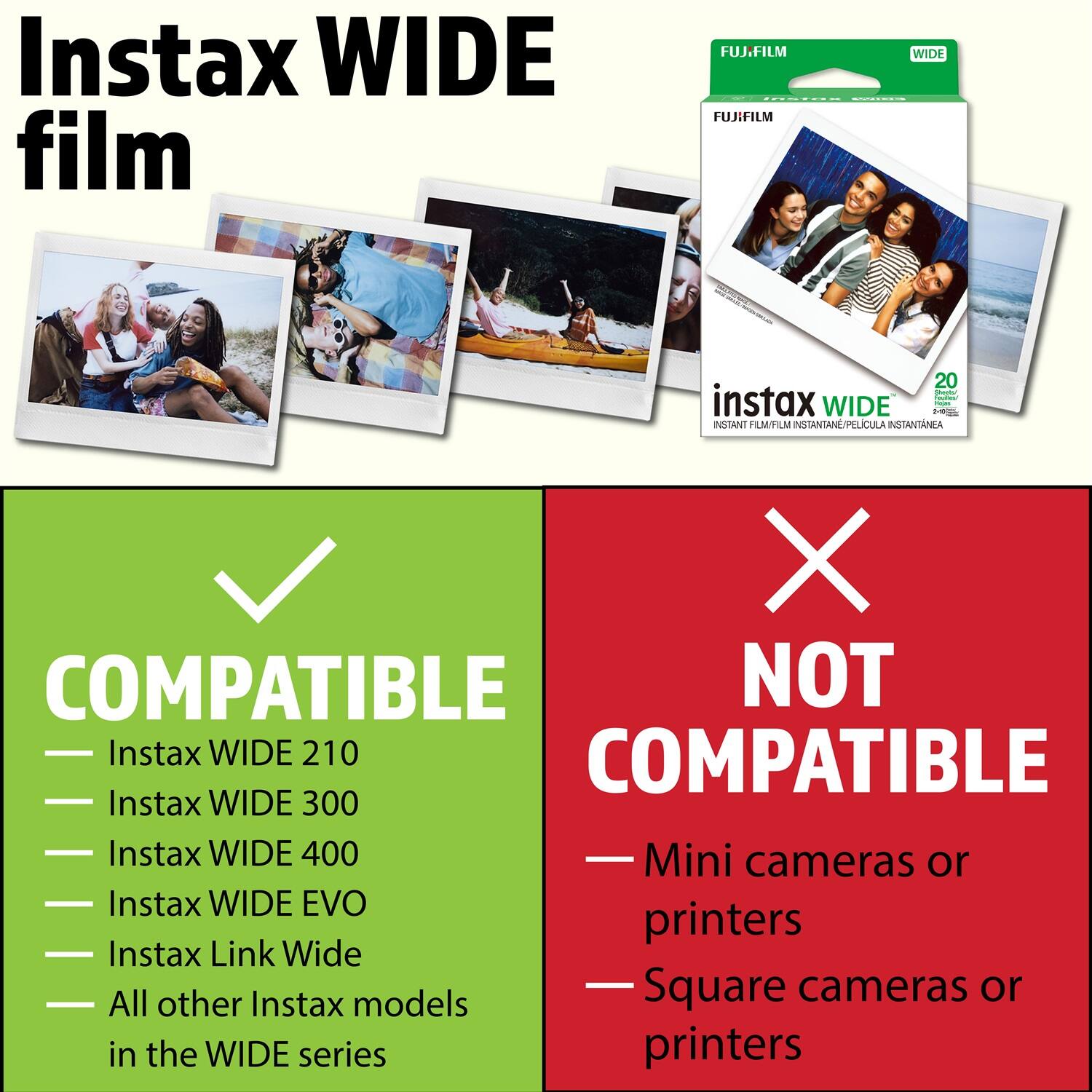 Instax WIDE film

FUJ.FILM FUJIHILM WIDE 20  
instax WIDE NTAN FILMFILM INSTANTANE/PELCULA INSTANTANEA X COMPATIBLE NOT Instax WIDE 210 COMPATIBLE Instax WIDE 300 Instax WIDE 400 Mini cameras or Instax WIDE EVO printers Instax Link Wide Square cameras or All other Instax models in the WIDE series printers

---

**COMPATIBLE**  
- Instax WIDE 210  
- Instax WIDE 300  
- Instax WIDE 400  
- Instax WIDE EVO  
- Instax Link Wide  
- All other Instax models in the WIDE series

**NOT COMPATIBLE**  
- Mini cameras or printers  
- Square cameras or printers