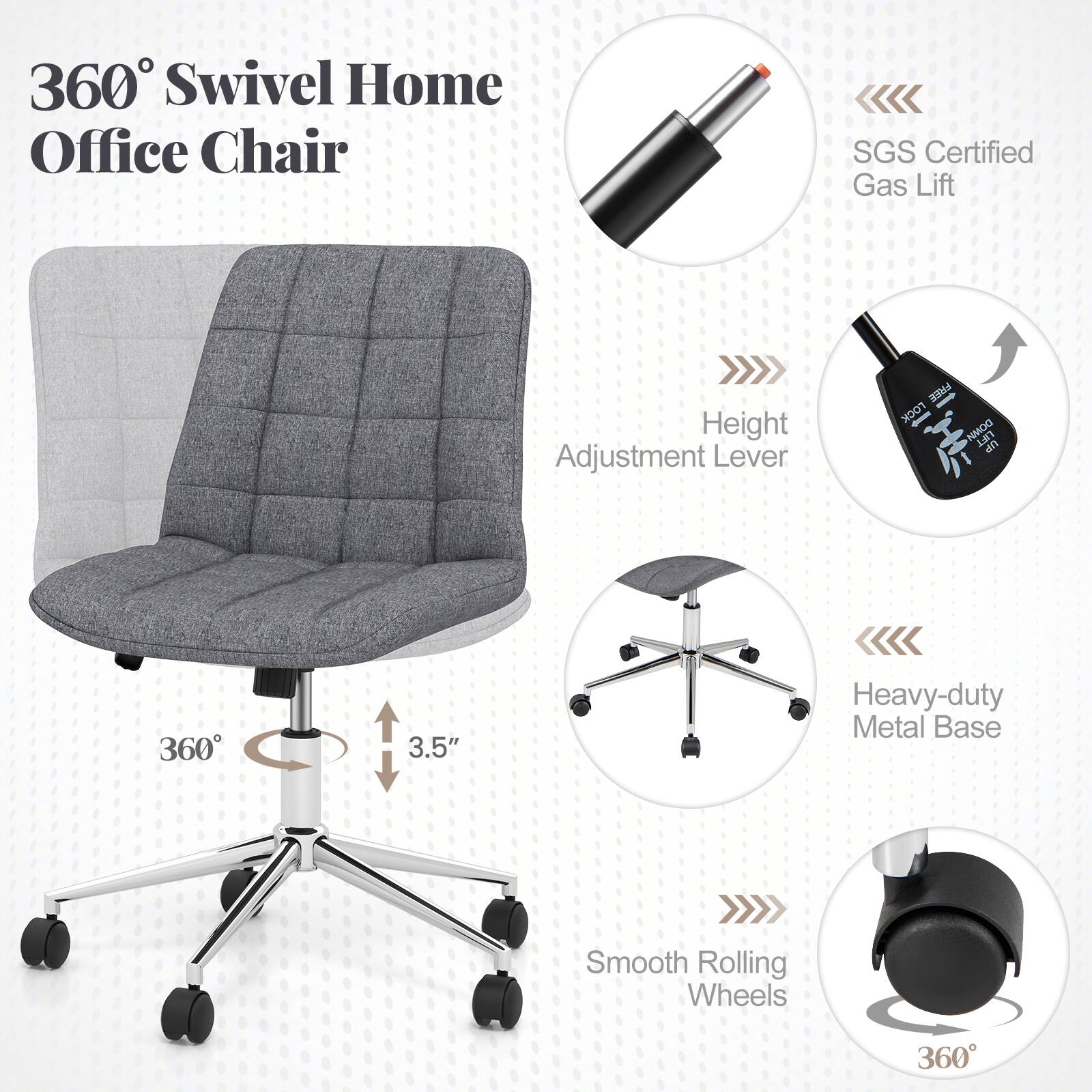 360° Swivel Home Office Chair

- SGS Certified Gas Lift
- Height Adjustment Lever
- Heavy-duty Metal Base
- Smooth Rolling Wheels
- 360° Swivel
- 3.5" Height Adjustment
- 360° Rotation